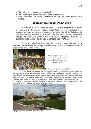 209
 Santa Luzia com novena e procissão;
 São João Batista com fogueira e Bumba-meu-boi;
 São Francisco de Assis, Padroeiro da cidade, com procissão e
festejo.

FESTA DE SÃO FRANCISCO DE ASSIS
A festa de São Francisco de Assis é de homenagem a Francisco
de Assis, o padroeiro da cidade, cujos festejos são realizados num
período de duas semanas, e seu encerramento dia 04 de Outubro, dia
consagrado São Francisco de Assis com procissão, missa, ladainhas,
leilões, barraca com comida típicas e festas dançante, onde se faz
presente todo o ano o Parque de Diversões São Francisco.
O festejo de São Francisco de Assis é celebrado aos 4 de
outubro. No decorrer do festejo realizam-se na praça da Matriz: leilões e
especiarias em prolda Matriz.
Fonte: Agora Santa Inês.com.br,2013
A paróquia se ocupa da juventude, pois a finalidade é despertar os
jovens para uma consciência mais crítica da realidade social, política e
econômica da sociedade, tendo como base a fé em Jesus de Nazaré, primeiro
evangelizador e transformador dos homens e mulheres do mundo. Desenvolve
também trabalhos como: conscientização quanto às drogas, prostituição, etc.
O primeiro casamento na paróquia de Bom Jardim foi de José Rosa de Lima com
Maria de Jesus, no dia 14 de janeiro de 1969.
Igreja Católica de Bom Jardim – MA
Festejo e procissão de São
Francisco arrastam uma
multidão de fiéis em Bom
Jardim 2013.
 