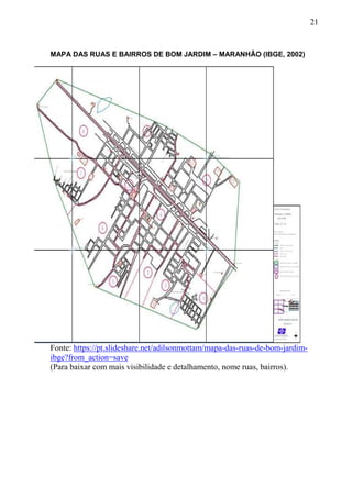 21
MAPA DAS RUAS E BAIRROS DE BOM JARDIM – MARANHÃO (IBGE, 2002)
Fonte: https://pt.slideshare.net/adilsonmottam/mapa-das-ruas-de-bom-jardim-
ibge?from_action=save
(Para baixar com mais visibilidade e detalhamento, nome ruas, bairros).
 