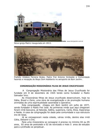 210
Fonte: www.bomjardim.com.br
Nova igreja Matriz inaugurada em 2013.
Prefeito Gildásio Ferreira Brabo, Padre Frei Antonio Sinibalde e Comunidade
fazendo a recepção do Bispo Dom Adalberto no aeroporto de Bom Jardim.
CONGREGAÇÃO MISSIONÁRIA FILHA DE JESUS CRUCIFICADO
A Congregação Missionária das Filhas de Jesus Crucificado foi
fundada em 8 de dezembro de 1925 tendo como fundador o Padre
Salvador Vico.
As missionárias filhas de Jesus crucificado desenvolvem, hoje na
Itália, Brasil e Zaire, uma obra de evangelização e de promoção humana
animadas de uma espiritualidade sacerdotal e operativa.
Esta congregação chegou em Bom Jardim em julho de 1977,
sendo fundador o Padre Frei José. As primeiras irmãs que aqui chegaram
foram irmã Geovana, já falecida, Adélia, superiora, Carla, Eliza, Esperança
e Naíde. A casa da congregação foi dada pela comunidade e sua estrutura
era de taipa.
Já se consagraram nesta cidade, várias irmãs, dentre elas irmã
Célia, Delzenir e Íris.
Para uma missionária se consagrar é preciso no mínimo 04 ou 05
anos, 02 anos de postulado e 02 de noviciado e mais 5 anos de estudos
para a profissão se perpetuar.
 