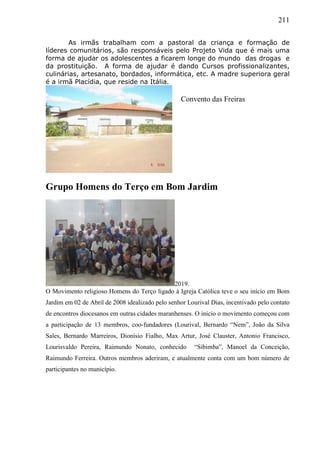 211
As irmãs trabalham com a pastoral da criança e formação de
líderes comunitários, são responsáveis pelo Projeto Vida que é mais uma
forma de ajudar os adolescentes a ficarem longe do mundo das drogas e
da prostituição. A forma de ajudar é dando Cursos profissionalizantes,
culinárias, artesanato, bordados, informática, etc. A madre superiora geral
é a irmã Placídia, que reside na Itália.
Grupo Homens do Terço em Bom Jardim
2019.
O Movimento religioso Homens do Terço ligado à Igreja Católica teve o seu início em Bom
Jardim em 02 de Abril de 2008 idealizado pelo senhor Lourival Dias, incentivado pelo contato
de encontros diocesanos em outras cidades maranhenses. O inicio o movimento começou com
a participação de 13 membros, coo-fundadores (Lourival, Bernardo “Nem”, João da Silva
Sales, Bernardo Marreiros, Dionísio Fialho, Max Artur, José Clauster, Antonio Francisco,
Lourisvaldo Pereira, Raimundo Nonato, conhecido “Sibimba”, Manoel da Conceição,
Raimundo Ferreira. Outros membros aderiram, e atualmente conta com um bom número de
participantes no município.
Convento das Freiras
 