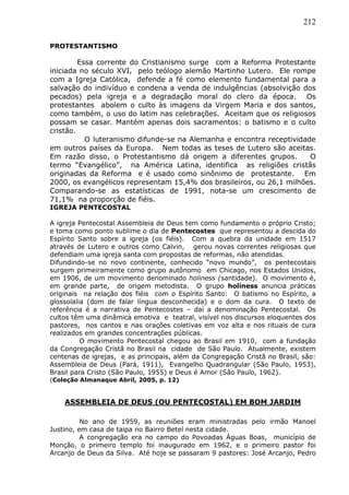 212
PROTESTANTISMO
Essa corrente do Cristianismo surge com a Reforma Protestante
iniciada no século XVI, pelo teólogo alemão Martinho Lutero. Ele rompe
com a Igreja Católica, defende a fé como elemento fundamental para a
salvação do indivíduo e condena a venda de indulgências (absolvição dos
pecados) pela igreja e a degradação moral do clero da época. Os
protestantes abolem o culto às imagens da Virgem Maria e dos santos,
como também, o uso do latim nas celebrações. Aceitam que os religiosos
possam se casar. Mantém apenas dois sacramentos: o batismo e o culto
cristão.
O luteranismo difunde-se na Alemanha e encontra receptividade
em outros países da Europa. Nem todas as teses de Lutero são aceitas.
Em razão disso, o Protestantismo dá origem a diferentes grupos. O
termo “Evangélico”, na América Latina, identifica as religiões cristãs
originadas da Reforma e é usado como sinônimo de protestante. Em
2000, os evangélicos representam 15,4% dos brasileiros, ou 26,1 milhões.
Comparando-se as estatísticas de 1991, nota-se um crescimento de
71,1% na proporção de fiéis.
IGREJA PENTECOSTAL
A igreja Pentecostal Assembleia de Deus tem como fundamento o próprio Cristo;
e toma como ponto sublime o dia de Pentecostes que representou a descida do
Espírito Santo sobre a igreja (os fiéis). Com a quebra da unidade em 1517
através de Lutero e outros como Calvin, gerou novas correntes religiosas que
defendiam uma igreja santa com propostas de reformas, não atendidas.
Difundindo-se no novo continente, conhecido “novo mundo”, os pentecostais
surgem primeiramente como grupo autônomo em Chicago, nos Estados Unidos,
em 1906, de um movimento denominado holiness (santidade). O movimento é,
em grande parte, de origem metodista. O grupo holiness anuncia práticas
originais na relação dos fiéis com o Espírito Santo: O batismo no Espírito, a
glossolalia (dom de falar língua desconhecida) e o dom da cura. O texto de
referência é a narrativa de Pentecostes – daí a denominação Pentecostal. Os
cultos têm uma dinâmica emotiva e teatral, visível nos discursos eloquentes dos
pastores, nos cantos e nas orações coletivas em voz alta e nos rituais de cura
realizados em grandes concentrações públicas.
O movimento Pentecostal chegou ao Brasil em 1910, com a fundação
da Congregação Cristã no Brasil na cidade de São Paulo. Atualmente, existem
centenas de igrejas, e as principais, além da Congregação Cristã no Brasil, são:
Assembleia de Deus (Pará, 1911), Evangelho Quadrangular (São Paulo, 1953),
Brasil para Cristo (São Paulo, 1955) e Deus é Amor (São Paulo, 1962).
(Coleção Almanaque Abril, 2005, p. 12)
ASSEMBLEIA DE DEUS (OU PENTECOSTAL) EM BOM JARDIM
No ano de 1959, as reuniões eram ministradas pelo irmão Manoel
Justino, em casa de taipa no Bairro Betel nesta cidade.
A congregação era no campo do Povoadas Águas Boas, município de
Monção, o primeiro templo foi inaugurado em 1962, e o primeiro pastor foi
Arcanjo de Deus da Silva. Até hoje se passaram 9 pastores: José Arcanjo, Pedro
 