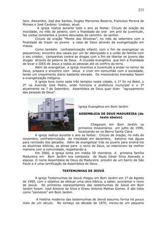 213
Jack, Alexandre, Joel dos Santos, Dugley Marcones Bezerra, Francisco Pereira de
Moraes e José Cardoso Lindoso, atual.
A igreja realiza durante todo o ano as festas: Círculo de oração da
mocidade, no mês de janeiro, com a finalidade de orar em prol da juventude,
faz visitas constantes a jovens desviados do caminho do senhor.
Círculo de oração “Monte das Oliveiras”, no mês de setembro com a
finalidade de trazer os jovens a casa de Deus através da evangelização em
massa.
Como também confraternização infantil, com o fim de evangelizar os
pequeninos; encontro dos casais por um lar abençoado e a união da família com
o seu criador; campanhas contra as drogas com o fim de libertar os jovens das
drogas através da palavra de Deus. A cruzada evangélica que tem a finalidade
de levar o IDES de Jesus a todas as pessoas até os confins da terra.
Além de evangelizar, a igreja incentiva a Juventude a andar no temor de
Deus, prepara o encontro com Jesus e viver em comunhão com a sociedade,
tendo um crescimento diário bastante elevado. Os missionários treinados fazem
a evangelização indígena.
A igreja teve como sede três templos nesta cidade, o 1º foi na Betel, o
2º na Avenida José Pedro, onde funciona a prefeitura municipal e o 3º
atualmente na 7 de Setembro. Assembleia de Deus quer dizer “agrupamento
das pessoas de Deus”.
Igreja Evangélica em Bom Jardim
ASSEMBLEIA DE DEUS MADUREIRA (do
texto abaixo)
Chegaram em Bom Jardim os
primeiros missionários em julho de 1999,
localizando-se no Bairro Santa Clara.
A igreja realiza durante o ano as festas: Círculo de oração, no mês de
novembro, confraternização da mocidade em dezembro, batismo nas águas
para remissão dos pecados. Além de evangelizar trás os jovens para ensiná-los
as doutrinas bíblicas, as almas para o reino de Deus, se relacionam da melhor
maneira com a comunidade, respeitando-a.
Em 2000, a igreja tinha em média 50 membros. A primeira família
Madureira em Bom Jardim era composta de Paulo César Silva Azevedo e
esposa. O nome Assembleia de Deus da Madureira provém de um bairro de São
Paulo e é uma ramificação da Assembleia de Deus.
TESTEMUNHAS DE JEOVÁ
A igreja Testemunhas de Jeová chegou em Bom Jardim em 1º de Agosto
de 1990, com o objetivo de efetuar uma obra bíblica, a saber, proclamar o reino
de Jeová. Os primeiros representantes das testemunhas de Jeová em Bom
Jardim foram: José Antonio da Silva e Eliseu Antonio Malhas Gomes. E são tidos
como “pioneiros” em Bom Jardim.
A história moderna das testemunhas de Jeová assumiu forma há pouco
mais de um século. No começo da década de 1870, iniciou-se um pequeno
 