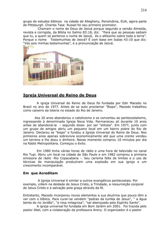 214
grupo de estudos bíblicos na cidade de Allegheny, Pensilvânia, EUA, agora parte
de Pittsburgh. Charles Tase Russel foi seu primeiro promotor.
Chamam o nome de Deus de Jeová porque segundo a versão Almeida,
revista e corrigida, da Bíblia no Salmo 83:18, diz: “Para que as pessoas saibam
que tu, a quem só pertence o nome de Jeová, és o altíssimo sobre toda a terra”.
Porque o nome Testemunhas de Jeová? É com base em Isaías 43:10 que diz:
“Vós sois minhas testemunhas”, é a pronunciação de Jeová.
Igreja Universal do Reino de Deus
A igreja Universal do Reino de Deus foi fundada por Edir Macedo no
Brasil no ano de 1977. Antes de se auto proclamar "Bispo", Macedo trabalhou
como caixeiro da loteria no estado do Rio de Janeiro.
Aos 20 anos abandonou o catolicismo e se converteu ao pentecostalismo,
ingressando à denominada Igreja Nova Vida. Permaneceu ali durante 10 anos
antes de abandoná-la - segundo disse- por ser "elitista". Em 1977, junto com
um grupo de amigos abriu um pequeno local em um bairro pobre do Rio de
Janeiro. Declarou se "bispo" e fundou a Igreja Universal do Reino de Deus. Nos
primeiros anos apenas sobrevivia economicamente até que uma crente vendeu
um terreno e lhe doou o dinheiro. Nesse momento comprou 10 minutos por dia
na Rádio Metropolitana. Começou o êxito.
Em 1980 tinha várias horas de rádio e uma hora de televisão no canal
Rio Tupi. Abriu um local na cidade de São Paulo e em 1982 comprou a primeira
emissora de rádio -Rio Copacabana -. Seu carisma falte de limites e o uso de
técnicas de manipulação produziram uma explosão em sua igreja e um
crescimento incomparável.
Em que Acreditam
A Igreja Universal é similar a outros evangélicos pentecostais. Por
exemplo, crêem na deidade de Jesus Cristo, a Trindade, a ressurreição corporal
de Jesus Cristo e a salvação pela graça através da fé.
Entretanto, Macedo incorporou novos elementos a sua doutrina que pouco têm a
ver com o bíblico. Para curar-se vendem "pedras da tumba de Jesus", " a água
benta do rio Jordão", "a rosa milagrosa", "sal abençoado pelo Espírito Santo".
A igreja universal foi fundada em Bom Jardim em 2001. Foi trazida pelo
pastor Abel, com a colaboração da professora Areny. O organizador é o pastor
 