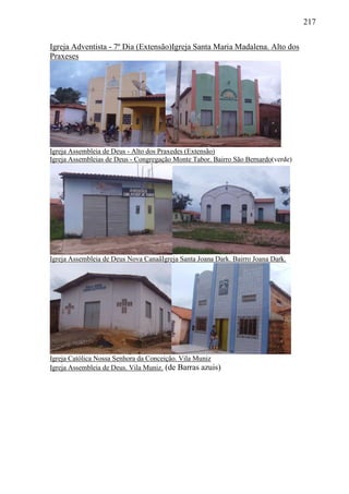217
Igreja Adventista - 7º Dia (Extensão)Igreja Santa Maria Madalena. Alto dos
Praxeses
Igreja Assembleia de Deus - Alto dos Praxedes (Extensão)
Igreja Assembleias de Deus - Congregação Monte Tabor. Bairro São Bernardo(verde)
Igreja Assembleia de Deus Nova CanaãIgreja Santa Joana Dark. Bairro Joana Dark.
Igreja Católica Nossa Senhora da Conceição. Vila Muniz
Igreja Assembleia de Deus. Vila Muniz. (de Barras azuis)
 