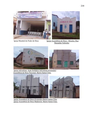 218
Igreja Mundial do Poder de Deus Igreja Assembleia de Deus - Missões. Rua
Maranhão Sobrinho
Igreja Adventista. Ação Solidária Adventista (Extensão)
Assembleia de Deus Nacional. Bairro Santa Clara.
Igreja Assembleia de Deus (Extensão) Bairro Santa Clara
.Igreja Assembleia de Deus Madereira. Bairro Santa Clara.
 