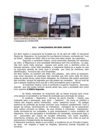 219
Igreja Assembleia de Deus C. Betel. Bairro Nova Esperança
Congregação de YAOHUDIM
13.1 A MAÇONARIA EM BOM JARDIM
Em Bom Jardim a maçonaria foi fundada em 15 de abril de 1980. O Venerável
Mestre da Maçonaria no município foi Luiz Bezerra Linhares, conhecido por “Luiz
do Posto”, falecido em 2003. Este é um dos mais altos cargos da maçonaria.
Segundo o venerável mestre, numa entrevista realizada em setembro
de 2001, a Maçonaria é uma sociedade filantrópica sem fins lucrativos, ou seja,
não tem como meta alcançar riqueza com pacto com o demônio como as
pessoas pensam; como toda sociedade, a maçonaria dedica-se a ajudar os que
os procuram através de carta (que é enviada por meio de membros, sem
identificação). Funciona tipo uma irmandade.
Em Bom Jardim, só existiam até 2005, oito adeptos, pois vários já existiram,
mas como deixaram de participar das reuniões que tem como sede Zé Doca,
todas às sextas feiras, estes foram afastados. As mulheres não podem participar
das reuniões porque há segredos que não podem ser revelados. Há um mito de
que a pessoa maçônica teria que dar o filho primogênito para o demônio.
O venerável mestre, como é conhecido o superior maçônico, discordou
dizendo que não existe nenhum acordo deste tipo, pois a sociedade tem como
livro supremo A Bíblia Sagrada.
As festas realizadas na maçonaria são as festas brancas para iniciar
uma pessoa na sociedade e as festas de exaltação para promoção de cargos.
O vocábulo – Maçonaria – derivou do termo francês – maçon, que
traduzido para o português, quer dizer – “pedreiro”. Eis como se justifica o
motivo dos maçons serem conhecidos como “pedreiros livres”. Os antigos
pedreiros de profissão da Europa exerciam seus misteres isoladamente. Com o
passar do tempo, reconheceram as irrefutáveis vantagens de se associarem
para melhor proveito na defesa de seus direitos e interesses. Resolveram,
então formarem-se em sociedade, à qual emprestaram o nome simbólico de
Maçonaria. Uma vez agrupados e constituídos em sociedade, começaram logo a
ser procurados por outros de funções diferentes, tais como arquiteto,
carpinteiros, pintores, etc. Então, estes lhes propuseram uma união na qual se
estruturaria o fortalecimento da Associação.
A Maçonaria proclama, desde a sua origem, a existência de um Princípio Criador,
ao qual, em respeito a todas as religiões, denomina Grande Arquiteto do
Universo.
 