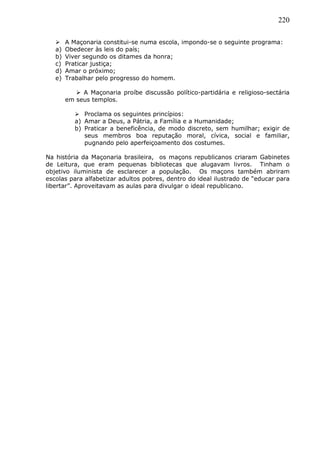 220
 A Maçonaria constitui-se numa escola, impondo-se o seguinte programa:
a) Obedecer às leis do país;
b) Viver segundo os ditames da honra;
c) Praticar justiça;
d) Amar o próximo;
e) Trabalhar pelo progresso do homem.
 A Maçonaria proíbe discussão político-partidária e religioso-sectária
em seus templos.
 Proclama os seguintes princípios:
a) Amar a Deus, a Pátria, a Família e a Humanidade;
b) Praticar a beneficência, de modo discreto, sem humilhar; exigir de
seus membros boa reputação moral, cívica, social e familiar,
pugnando pelo aperfeiçoamento dos costumes.
Na história da Maçonaria brasileira, os maçons republicanos criaram Gabinetes
de Leitura, que eram pequenas bibliotecas que alugavam livros. Tinham o
objetivo iluminista de esclarecer a população. Os maçons também abriram
escolas para alfabetizar adultos pobres, dentro do ideal ilustrado de “educar para
libertar”. Aproveitavam as aulas para divulgar o ideal republicano.
 