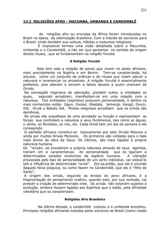 221
13.2 RELIGIÕES AFRO - MACUMBA, UMBANDA E CANDOMBLÉ
As religiões afro ou oriundas da África foram introduzidas no
Brasil na época da colonização brasileira. Com a trazida de escravos para
o Brasil, vindo também sua cultura, hábitos e costumes religiosos.
É impossível termos uma visão detalhada sobre a Macumba,
Umbanda e o Candomblé, a não ser que partamos no sentido da origem
destes rituais, que se fundamentam na religião Yorubá.
A Religião Yorubá
Esta tem sido a religião de povos que vivem no oeste africano,
mais precisamente na Nigéria e em Benim. Tem-se caracterizado, há
séculos, como um conjunto de práticas e de rituais que visam adorar a
natureza e reverenciar os ancestrais. A religião Yorubá é essencialmente
politeísta, pois adoram e servem a falsos deuses a quem chamam de
Orixás.
Na concepção nigeriana de adoração, prestam cultos a entidades as
quais, segundo acreditam, manifestam-se em uma relação com a
natureza. Tais entidades (espíritos) possuem personalidade, e dentre os
mais conhecidos estão: Ogun, Oxossi, Obatalá, Iemanjá, Xangô, Oxum,
Oiá, Orulá e Babalú Aiê. Muitos religiosos acreditam que os orixás são
demônios.
Os orixás são arquétipos de uma atividade ou função e representam as
forças que controlam a natureza e seus fenômenos, tais como as águas,
o vento, as florestas, os rios, etc. Cada Orixá tem um dia da semana a ele
consagrado.
O panteão africano constitui-se basicamente por sete Orixás Maiores e
ainda por muitos Orixás Menores. Os primeiros são voltados para o lado
mais divino da obra de Deus. Os últimos, são mais ligados à própria
natureza humana.
Os “orixás’, ao presidirem a própria natureza através de seus agentes,
trariam em si características de personalidade que os ligariam a
determinados estados evolutivos da espécie humana. A vibração
provocada pelo tipo de personalidade de um certo indivíduo, vai colocá-lo
sob a influência de determinado “orixá”. Diz-se,então, que ele é oriundo
daquela faixa psíquica, ou como fazem no Candomblé, que ele é “filho de
Santo”.
A origem dos orixás, segundo as lendas do povo africano, é a
fragmentação do pensamento criativo, quando este, por sua vontade, vai
presidir a criação de determinado orbe. Os orixás não estariam sujeitos à
evolução, embora fossem ligados aos Espíritos que o estão, pela afinidade
vibratória que os caracterizam.
Religiões Afro Brasileira
Na última década, o candomblé cresceu e a umbanda encolheu.
Principais religiões africanas trazidas pelos escravos ao Brasil (como citado
 