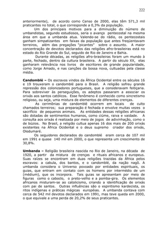 222
anteriormente), de acordo como Censo de 2000, elas têm 571,3 mil
praticantes no total, o que corresponde a 0,3% da população.
Um dos principais motivos para a diminuição do número de
umbandistas, segundo estudiosos, seria o avanço pentecostal na mesma
área em que a umbanda atua. Valendo-se do rádio, os pentecostais
ganham simpatizantes em faixas da população que antes freqüentavam
terreiros, além das pregações “picantes” sobre o assunto. A maior
concentração de devotos declarados das religiões afro-brasileiras está no
estado do Rio Grande do Sul, seguido de Rio de Janeiro e Bahia.
Durante décadas, as religiões afro-brasileiras foram um mundo à
parte, fechado, dentro da cultura brasileira. A partir do século XX, elas
ganharam relevância nos livros de escritores de grande popularidade,
como Jorge Amado, e nas canções da bossa nova, cultuadas pela classe
média.
Candomblé – Os escravos vindos da África Ocidental entre os séculos 16
e 19 trouxeram o candomblé para o Brasil. A religião sofreu grande
repressão dos colonizadores portugueses, que a consideravam feitiçaria.
Para sobreviver às perseguições, os adeptos passaram a associar os
orixás aos santos católicos. Esse fenômeno é conhecido como sincretismo
religioso, ou seja, uma mistura de elementos de diferentes crenças.
As cerimônias de candomblé ocorrem em locais de culto
chamados terreiros; sua preparação é fechada e envolve muitas vezes o
sacrifício de pequenos animais. As entidades dessas religiões africanas
são dotadas de sentimentos humanos, como ciúme, raiva e vaidade. A
consulta aos orixás é realizada por meio de jogos de adivinhação, como o
de búzios. No Brasil, a religião cultua apenas 16 dos mais de 200 orixás
existentes na África Ocidental e o deus supremo criador dos orixás,
Olodumaré.
Os seguidores declarados do candomblé eram cerca de 107 mil
em 1991 e quase 140 mil em 2000, o que representa um crescimento de
30,8%.
Umbanda – Religião brasileira nascida no Rio de Janeiro, na década de
1920, a partir da mistura de crenças e rituais africanos e europeus.
Suas raízes se encontram em duas religiões trazidas da África pelos
escravos: a cabula, dos bantos, e o candomblé, da nação nagô. A
umbanda considera o Universo povoado por entidades espirituais, os
guias, que entram em contato com os homens por intermédio de um
(médium), que os incorpora. Tais guias se apresentam por meio de
figuras como o caboclo, o preto-velho e a pomba-gira. Os elementos
africanos misturam-se ao catolicismo, criando a identificação de orixás
com pai de santos. Outras influências são o espiritismo kardecista, os
ritos indígenas e práticas mágicas européias. A umbanda contava com
cerca de 542 mil devotos declarados em 1991, mas teve queda em 2000,
o que equivale a uma perda de 20,2% de seus praticantes.
 