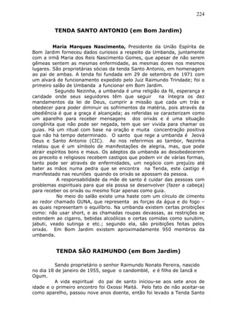 224
TENDA SANTO ANTONIO (em Bom Jardim)
Maria Marques Nascimento, Presidente da União Espírita de
Bom Jardim forneceu dados curiosos a respeito da Umbanda, juntamente
com a irmã Maria dos Reis Nascimento Gomes, que apesar de não serem
gêmeas sentem as mesmas enfermidade, as mesmas dores nos mesmos
lugares. São proprietárias sócias da tenda Santo Antonio, em homenagem
ao pai de ambas. A tenda foi fundada em 29 de setembro de 1971 com
um alvará de funcionamento expedido pelo Juiz Raimundo Trindade; foi o
primeiro salão de Umbanda a funcionar em Bom Jardim.
Segundo Nezinha, a umbanda é uma religião da fé, esperança e
caridade onde seus seguidores têm que seguir na íntegra os dez
mandamentos da lei de Deus, cumprir a missão que cada um trás e
obedecer para poder diminuir os sofrimentos da matéria, pois através da
obediência é que a graça é alcançada; as referidas se caracterizam como
um aparelho para receber mensagens dos orixás e é uma situação
congênita que não pode ser negada, tem que ser vivida para chamar os
guias. Há um ritual com base na oração e muita concentração positiva
que não há tempo determinado. O santo que rege a umbanda é Jeová
Deus e Santo Antonio (CIC). Ao nos referirmos ao tambor, Nezinha
relatou que é um símbolo de manifestações de alegria, mas, que pode
atrair espíritos bons e maus. Os adeptos da umbanda ao desobedecerem
os preceito e religiosos recebem castigos que podem vir de várias formas,
tanto pode ser através de enfermidades, um negócio com prejuízo até
bater as mãos numa pedra que se encontra na Tenda, este castigo é
manifestado nas reuniões quando os orixás se apossam da pessoa.
A responsabilidade da mãe de santo é cuidar das pessoas com
problemas espirituais para que ela possa se desenvolver (fazer a cabeça)
para receber os orixás ou mesmo ficar apenas como guia.
No meio do salão existe uma haste com um círculo de cimento
ao redor chamado GUNA, que representa as forças da água e do fogo –
as quais representam o equilíbrio. Na umbanda existem certas proibições
como: não usar short, e as chamadas roupas devassas, as restrições se
estendem ao cigarro, bebidas alcoólicas e certas comidas como surubim,
jabuti, veado sutinga e etc.; segundo ela, são proibições feitas pelos
orixás. Em Bom Jardim existem aproximadamente 950 membros da
umbanda.
TENDA SÃO RAIMUNDO (em Bom Jardim)
Sendo proprietário o senhor Raimundo Nonato Pereira, nascido
no dia 18 de janeiro de 1955, segue o candomblé, e é filho de Iancã e
Ogum.
A vida espiritual do pai de santo iniciou-se aos sete anos de
idade e o primeiro encontro foi Oxossi Maitá. Pelo fato de não aceitar-se
como aparelho, passou nove anos doente, então foi levado a Tenda Santo
 