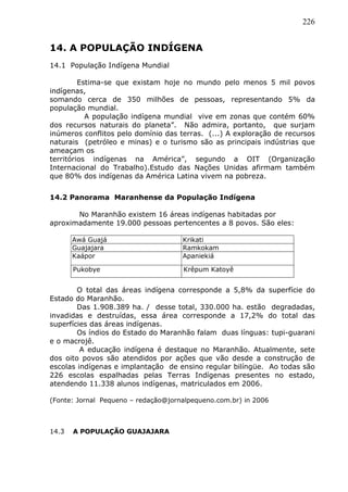226
14. A POPULAÇÃO INDÍGENA
14.1 População Indígena Mundial
Estima-se que existam hoje no mundo pelo menos 5 mil povos
indígenas,
somando cerca de 350 milhões de pessoas, representando 5% da
população mundial.
A população indígena mundial vive em zonas que contém 60%
dos recursos naturais do planeta”. Não admira, portanto, que surjam
inúmeros conflitos pelo domínio das terras. (...) A exploração de recursos
naturais (petróleo e minas) e o turismo são as principais indústrias que
ameaçam os
territórios indígenas na América”, segundo a OIT (Organização
Internacional do Trabalho).Estudo das Nações Unidas afirmam também
que 80% dos indígenas da América Latina vivem na pobreza.
14.2 Panorama Maranhense da População Indígena
No Maranhão existem 16 áreas indígenas habitadas por
aproximadamente 19.000 pessoas pertencentes a 8 povos. São eles:
Awá Guajá Krikati
Guajajara Ramkokam
Kaápor Apaniekiá
Pukobye Krêpum Katoyê
O total das áreas indígena corresponde a 5,8% da superfície do
Estado do Maranhão.
Das 1.908.389 ha. / desse total, 330.000 ha. estão degradadas,
invadidas e destruídas, essa área corresponde a 17,2% do total das
superfícies das áreas indígenas.
Os índios do Estado do Maranhão falam duas línguas: tupi-guarani
e o macrojê.
A educação indígena é destaque no Maranhão. Atualmente, sete
dos oito povos são atendidos por ações que vão desde a construção de
escolas indígenas e implantação de ensino regular bilíngüe. Ao todas são
226 escolas espalhadas pelas Terras Indígenas presentes no estado,
atendendo 11.338 alunos indígenas, matriculados em 2006.
(Fonte: Jornal Pequeno – redação@jornalpequeno.com.br) in 2006
14.3 A POPULAÇÃO GUAJAJARA
 