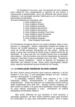 227
Os Guajajara é um povo que, há centenas de anos, batalha
para manter-se vivo, resguardando a essência de sua cultura e
conservando a especificidade que o faz diferente dos outros povos
indígenas e da sociedade nacional. Distribuem-se em 10 localidades
pelo Estado do Maranhão.
As áreas habitadas por Guajajara, são:
1- Área Indígena Caru
2- Área Indígena Pindaré
3- Área Indígena Araribóia
4- Área Indígena Bacurizinho
5- Área Indígena Cana Brava
6- Área Indígena Geralda/ Toco Preto
7- Área Indígena Lagoa Comprida
8- Área Indígena Morro Branco
9- Área Indígena Rodeador
10- Área Indígena Governador
Os Tenetehara/ Guajajara são em sua maioria bilíngüe, falam o tupi-
guarani e o português. Sendo a população indígena do estado em
número de 19.000 habitantes, desse número, os guajajara são
cerca de 14.000 pessoas distribuídas em dez áreas. Sendo de
longe, o povo mais numeroso do Brasil ocupa a região Centro Sul do
Maranhão. É o povo que tem um contato secular com a sociedade
não-indígena. Isto lhe confere uma enorme capacidade de articular,
negociar, reivindicar junto à sociedade como um todo. Tenetehara
significa “gente verdadeira”. Assim se definem os Guajajara do
Maranhão, que habitam as dez áreas, todas regularizadas. Apesar
disso, algumas apresentam graves problemas de invasão.
14.4 A POPULAÇÃO INDÍGENA DE BOM JARDIM
Em Bom Jardim vamos encontrar duas reservas indígenas, a do Rio
Pindaré e a do Caru. É uma população bilíngue em sua maioria,
falando o tupi-guarani e o português.
A população indígena dessas duas reservas é de 1.179
habitantes (2005), correspondendo a 3,42% da população
bonjardinense. Ainda não possuem um vocabulário escrito (mas já
estão trabalhando para este fim). Existem escolas indígenas em
Bom Jardim na aldeia. E as aulas são trabalhadas a base do diálogo.
As duas línguas (português e tupi) prevalecem na prática
pedagógica da educação indígena.
Não sendo diferente do que acontece a nível nacional, a
população guajajara de Bom Jardim também passa pelo processo
de aculturação, ou seja, pelo intercâmbio cultural entre a língua
 