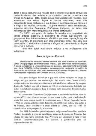 228
deles e seus costumes na relação com o mundo civilizado através da
televisão dentro das aldeias e os contatos que se processam na
língua portuguesa. Isto, ditado pelas necessidades de relações, que
acontecem em nossa língua e nossos costumes, eles vão
esquecendo seus costumes e sua língua e incorporando os nossos e
a língua do mundo civilizado. E para reforçar essa aculturação,
segundo Alzenira Guajajara, Professora indígena, as aulas são
ministradas com mais frequência na língua portuguesa.
Em 2002, um grupo de índios formandos em magistério de
várias aldeias elaborou o dicionário da língua tupi-guarani (os
guajajara). Pois há muito tempo são tidos por uma população ágrafa
(sem escrita). O dicionário por eles elaborado ainda não saiu sua
publicação. O dicionário conserva a língua, e conservando a língua
conserva a cultura.
Eles têm total assistência médica e os professores são
indígenas.
Área Indígena - Pindaré
Localiza-se no município de Bom Jardim e tem uma extensão de 15.003 ha.
Sendo uma população de 980 habitantes (índios). São compostos por cinco aldeias.
A aldeia corresponde a uma aglomeração de pessoas. Esta reserva foi demarcada
pela firma PLANTEL, foi homologada e, sucessivamente, registrada no cartório de
Bom Jardim em 25/05 de 1982, com a denominação de Área Indígena Rio Pindaré.
Homologada e Registrada pelo Decreto 87.846-24/11/1982.
Esta terra indígena foi talvez a que mais sofreu reduções ao longo do
tempo, até que ocorreu sua demarcação. De acordo com Gomes (1982),
inicialmente esta área compreendia todo o vale do Zutiua. Afluente da margem
direita do Pindaré, que até a década de 50 era exclusivamente habitada por
índios Tenetehara/Guajajara e hoje é ocupada pelo município de Santa Luzia,
dentre outros.
O contato dos Tenetehara/Guajajara com a sociedade brasileira, data do
século XVII, especialmente os que viviam nessa região, onde a colonização
inicial foi mais intensa devido à proximidade com o litoral. Segundo Gomes
(1999), os jesuítas estabeleceram duas missões entre esses índios, uma delas, a
de Maracu, onde localiza-se a atual cidade de Viana, que até 1759 foi
considerada a mais próspera do Maranhão.
Em 1840 foi criada a primeira colônia indígena no Maranhão, a colônia
Pindaré, localizada a cerca de seis léguas acima da freguesia de Monção. Foi
situada em uma terra comprada pela Província do Maranhão e nela viviam
famílias Tenetehara/Guajajara. Na ocasião, a justificativa para tal
empreendimento foi:
 