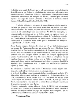 229
"... facilitar a navegação do Pindaré que os selvagens tornaram arriscadíssimapela
desabrida guerra que faziam às tripulações dos barcos que nele navegavam,
como também com o intuito de melhorar a segurança da vida e propriedade dos
fazendeiros estabelecidos nas margens do dito rio, e mesmo para dar novo
impulsoà civilização dos índios". (Relatório do Presidente da província, Manoel
Campos Mello, 1862, apud Coelho, GOMES, 1982).
A referida colônia teve momentos de prosperidade econômica com uma
lavoura que produzia com abundância. Produzindo excedentes que eram
enviadosà capital. No entanto, nos anos 50 começou a entrar em decadência
devido à má administração dos seus diretores. Até 1856 há indicações, na
documentação consultada, de que a Colônia ainda era capaz de suprir sua
subsistência. Em 1880 foi comunicado ao presidente da Província que os índios
da Colônia Pindaré haviam fugido. No ano seguinte, foi expedida uma lei
autorizando o aforamento dessas terras para a Companhia do Progresso
Agrícola. (Cf. Lei de19.04.1881)
Ainda durante o regime Imperial, foi criada em 1854, a Colônia Januária, às
margens do Rio Pindaré, na altura em que este conflui com o Rio Caru. Nesse
localjá viviam 80 famílias Tenetehara/Guajajara. É frequente na documentação,
alusãoà mobilidade dos índios, que era denominada de flutuação da população,
tendo emvista, suas idas para a mata. Em 1857, por exemplo, a população da
Colônia Januária oscilava entre 42 e 100 pessoas. Além da extração do óleo de
copaíba, plantavam mandioca, milho, arroz e feijão, e cultivavam cana-de-
açúcar, café, fumo, banana, cará, batata da terra, jerimum e mamona. Em 1862 a
população desta Colônia subiu para 129 índios e há referências ao plantio de
algodão. (Coelho, 1990)
As referências a conflitos entre índios e brasileiros naquela região eram
frequentes desde o Brasil Império, assim constam pesquisas.
Já no Brasil República, com a instauração do Serviço de Proteção ao Índio- SPI,
foi criado o primeiro posto indígena no Maranhão, o PIN Gonçalves Dias. Em
1916, exatamente na Terra Pindaré. Em 1918, esse posto foi atacado pelos
Urubu/Kaapor. Em 1964 esta área foi cortada pela BR 316, que liga Belém a
Recife.Fato que alterou completamente as formas de acesso à região, que antes se
davam,principalmente por meio fluvial.
“Essa área também foi cortada pela rede elétrica da CHESF, que indenizou os
indígenas com a eletrificação de algumas aldeias, incluindo a Aldeia Januaria. O
consumo da energia deveria ser pago em conjunto pelos indígenas.” (TCC-
UEMA/Professora Marivania Leonor Sousa Furtado – 1995)
Principais conflitos
 