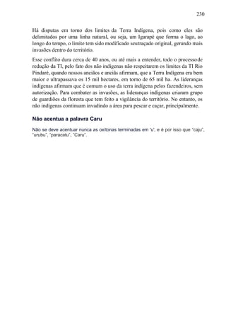 230
Há disputas em torno dos limites da Terra Indígena, pois como eles são
delimitados por uma linha natural, ou seja, um Igarapé que forma o lago, ao
longo do tempo, o limite tem sido modificado seutraçado original, gerando mais
invasões dentro do território.
Esse conflito dura cerca de 40 anos, ou até mais a entender, todo o processode
redução da TI, pelo fato dos não indígenas não respeitarem os limites da TI Rio
Pindaré, quando nossos anciãos e anciãs afirmam, que a Terra Indígena era bem
maior e ultrapassava os 15 mil hectares, em torno de 65 mil ha. As lideranças
indígenas afirmam que é comum o uso da terra indígena pelos fazendeiros, sem
autorização. Para combater as invasões, as lideranças indígenas criaram grupo
de guardiões da floresta que tem feito a vigilância do território. No entanto, os
não indígenas continuam invadindo a área para pescar e caçar, principalmente.
Não acentua a palavra Caru
Não se deve acentuar nunca as oxítonas terminadas em 'u', e é por isso que “caju”,
“urubu”, “paracatu”, “Caru”.
 