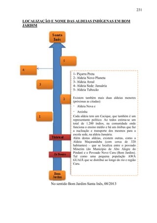 231
LOCALIZAÇÃO E NOME DAS ALDEIAS INDÍGENAS EM BOM
JARDIM
No sentido Bom Jardim Santa Inês, 08/2013
1- Piçarra Preta
2- Aldeia Novo Planeta
3- Aldeia Areal
4- Aldeia Sede: Januária
5- Aldeia Tabocão
Existem também mais duas aldeias menores
(próximas as citadas):
 Aldeia Nova e
 Areinha
Cada aldeia tem um Cacique, que também é um
representante político. Ao todos estima-se um
total de 1.200 índios, na comunidade onde
funciona o ensino médio e há um ônibus que faz
a nucleação e transporte dos mesmos para a
escola sede, na aldeia Januária.
Além destas aldeias, existem outras, como a
Aldeia Maçaranduba (com cerca de 320
habitantes) – que se localiza entre o povoado
Minerim (do Município de Alto Alegre do
Pindaré e o Povoado Novo Caru (Bom Jardim).
Tal como uma pequena população AWÁ
GUAJÁ que se distribui ao longo do rio e região
Caru.
 