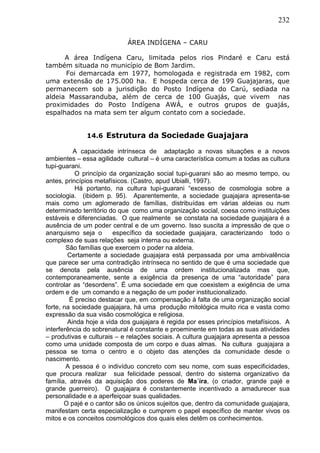 232
ÁREA INDÍGENA – CARU
A área Indígena Caru, limitada pelos rios Pindaré e Caru está
também situada no município de Bom Jardim.
Foi demarcada em 1977, homologada e registrada em 1982, com
uma extensão de 175.000 ha. E hospeda cerca de 199 Guajajaras, que
permanecem sob a jurisdição do Posto Indígena do Carú, sediada na
aldeia Massaranduba, além de cerca de 100 Guajás, que vivem nas
proximidades do Posto Indígena AWÁ, e outros grupos de guajás,
espalhados na mata sem ter algum contato com a sociedade.
14.6 Estrutura da Sociedade Guajajara
A capacidade intrínseca de adaptação a novas situações e a novos
ambientes – essa agilidade cultural – é uma característica comum a todas as cultura
tupi-guarani.
O princípio da organização social tupi-guarani são ao mesmo tempo, ou
antes, princípios metafísicos. (Castro, apud Ubialli, 1997).
Há portanto, na cultura tupi-guarani “excesso de cosmologia sobre a
sociologia. (ibidem p. 95). Aparentemente, a sociedade guajajara apresenta-se
mais como um aglomerado de famílias, distribuídas em várias aldeias ou num
determinado território do que como uma organização social, coesa como instituições
estáveis e diferenciadas. O que realmente se constata na sociedade guajajara é a
ausência de um poder central e de um governo. Isso suscita a impressão de que o
anarquismo seja o específico da sociedade guajajara, caracterizando todo o
complexo de suas relações seja interna ou externa.
São famílias que exercem o poder na aldeia.
Certamente a sociedade guajajara está perpassada por uma ambivalência
que parece ser uma contradição intrínseca no sentido de que é uma sociedade que
se denota pela ausência de uma ordem institucionalizada mas que,
contemporaneamente, sente a exigência da presença de uma “autoridade” para
controlar as “desordens”. É uma sociedade em que coexistem a exigência de uma
ordem e de um comando e a negação de um poder institucionalizado.
É preciso destacar que, em compensação à falta de uma organização social
forte, na sociedade guajajara, há uma produção mitológica muito rica e vasta como
expressão da sua visão cosmológica e religiosa.
Ainda hoje a vida dos guajajara é regida por esses princípios metafísicos. A
interferência do sobrenatural é constante e proeminente em todas as suas atividades
– produtivas e culturais – e relações sociais. A cultura guajajara apresenta a pessoa
como uma unidade composta de um corpo e duas almas. Na cultura guajajara a
pessoa se torna o centro e o objeto das atenções da comunidade desde o
nascimento.
A pessoa é o indivíduo concreto com seu nome, com suas especificidades,
que procura realizar sua felicidade pessoal, dentro do sistema organizativo da
família, através da aquisição dos poderes de Ma´íra, (o criador, grande pajé e
grande guerreiro). O guajajara é constantemente incentivado a amadurecer sua
personalidade e a aperfeiçoar suas qualidades.
O pajé e o cantor são os únicos sujeitos que, dentro da comunidade guajajara,
manifestam certa especialização e cumprem o papel específico de manter vivos os
mitos e os conceitos cosmológicos dos quais eles detêm os conhecimentos.
 