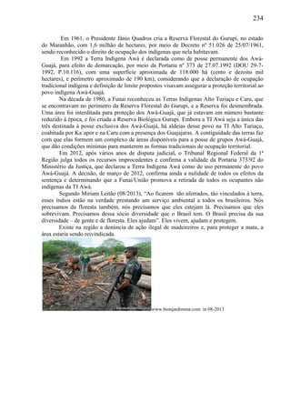 234
Em 1961, o Presidente Jânio Quadros cria a Reserva Florestal do Gurupi, no estado
do Maranhão, com 1,6 milhão de hectares, por meio de Decreto nº 51.026 de 25/07/1961,
sendo reconhecido o direito de ocupação dos indígenas que nela habitavam.
Em 1992 a Terra Indígena Awá é declarada como de posse permanente dos Awá-
Guajá, para efeito de demarcação, por meio da Portaria nº 373 de 27.07.1992 (DOU 29-7-
1992, P.10.116), com uma superfície aproximada de 118.000 há (cento e dezoito mil
hectares), e perímetro aproximado de 190 km), considerando que a declaração de ocupação
tradicional indígena e definição de limite propostos visavam assegurar a proteção territorial ao
povo indígena Awá-Guajá.
Na década de 1980, a Funai reconheceu as Terras Indígenas Alto Turiaçu e Caru, que
se encontravam no perímetro da Reserva Florestal do Gurupi, e a Reserva foi desmembrada.
Uma área foi interditada para proteção dos Awá-Guajá, que já estavam em número bastante
reduzido à época, e foi criada a Reserva Biológica Gurupi. Embora a TI Awá seja a única das
três destinada à posse exclusiva dos Awá-Guajá, há aldeias desse povo na TI Alto Turiaçu,
coabitada por Ka´apor e na Caru com a presença dos Guajajaras. A contiguidade das terras faz
com que elas formem um complexo de áreas disponíveis para a posse de grupos Awá-Guajá,
que dão condições mínimas para manterem as formas tradicionais de ocupação territorial.
Em 2012, após vários anos de disputa judicial, o Tribunal Regional Federal da 1ª
Região julga todos os recursos improcedentes e confirma a validade da Portaria 373/92 do
Ministério da Justiça, que declarou a Terra Indígena Awá como de uso permanente do povo
Awá-Guajá. A decisão, de março de 2012, confirma ainda a nulidade de todos os efeitos da
sentença e determinando que a Funai/União promova a retirada de todos os ocupantes não
indígenas da TI Awá.
Segundo Miriam Leitão (08/2013), “Ao ficarem tão aferrados, tão vinculados à terra,
esses índios estão na verdade prestando um serviço ambiental a todos os brasileiros. Nós
precisamos da floresta também, nós precisamos que eles estejam lá. Precisamos que eles
sobrevivam. Precisamos dessa sócio diversidade que o Brasil tem. O Brasil precisa da sua
diversidade – de gente e de floresta. Eles ajudam”. Eles vivem, ajudam e protegem.
Existe na região a denúncia de ação ilegal de madeireiros e, para proteger a mata, a
área estaria sendo reivindicada.
www.bomjardimma.com in 08-2013
 