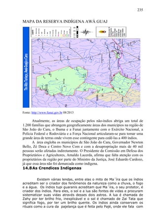 235
MAPA DA RESERVA INDÍGENA AWÁ GUAJ
Fonte: http://www.funai.gov.br 08/2013
Atualmente, as áreas de ocupação pelos não-índios abriga um total de
1.200 famílias que abrangem geograficamente áreas dos municípios na região de
São João do Caru, o Ibama e a Funai juntamente com o Exército Nacional, a
Polícia Federal e Rodoviária e a Força Nacional articularam-se para tomar uma
grande área de terras onde vivem esse contingente para cedê-las a 400 índios.
A área engloba os municípios de São João do Caru, Governador Newton
Bello, Zé Doca e Centro Novo Com e com a desapropriação mais de 40 mil
pessoas serão afetadas indiretamente. O Presidente da Comissão em Defesa dos
Proprietários e Agricultores, Arnaldo Lacerda, afirma que falta atenção com os
proprietários da região por parte do Ministro da Justiça, José Eduardo Cardozo,
já que essa área não foi demarcada como indígena.
14.8As Crendices Indígenas
Existem várias lendas, entre elas o mito de Ma´íra que os índios
acreditam ser o criador dos fenômenos da natureza como a chuva, o fogo
e a água. Os índios tupi guaranis acreditam que Ma´íra, o seu protetor, é
criador dos índios. Para eles, o sol e a lua são fontes de vidas e procuram
sistematizar suas vidas através desses dois astros. A lua é chamada de
Zahy por ter brilho frio, inexplicável e o sol é chamado de Zai Tata que
significa fogo, por ter um brilho quente. Os índios ainda conservam os
rituais como a cura da pajelança que é feita pelo Pajé, onde ele fala com
 