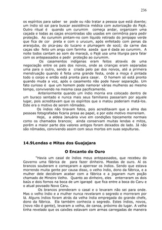 236
os espíritos para saber se pode ou não tratar a pessoa que está doente;
um índio só sai para buscar assistência médica com autorização do Pajé.
Outro ritual é quando um curumim começa andar, organizam uma
caçada e todas as caças encontradas são usadas em cerimônia para pedir
proteção. Ao curumim pintam-no com líquido retirado do jenipapo verde
que fica de cor preta e com o urucum, após enfeitado com penas da
ararajuba, do pica-pau do tucano e plumagem de socó; da carne das
caças são feito um angu com farinha azeda que é dada ao curumim. A
noite todos cantam ao som do maracá, o Pajé usa uma liturgia para falar
com os antepassados e pedir proteção ao curumim.
Os casamentos indígenas eram feitos através de uma
negociação entre os pais dos noivos, onde as crianças eram separadas
uma para o outro, sendo a criada pelo pai dos noivos, até a primeira
menstruação quando é feita uma grande festa, onde a moça é pintada
todo o corpo e então está pronta para casar. O homem só está pronto
quando muda a voz, após o casamento não pode haver separação. Um
fato curioso é que um homem pode namorar várias mulheres ao mesmo
tempo, convivendo na mesma casa pacificamente.
Anteriormente quando um índio morria era colocado dentro de
um buraco sentado e nunca mais seus familiares passariam por aquele
lugar, pois acreditavam que os espíritos que o matou poderiam matá-los.
Este era o motivo de serem nômades.
Os índios não tiravam fotos, pois acreditavam que a alma das
pessoas fotografadas ficaria presa ao papel, e por este motivo morreriam.
Hoje, a aldeia Januária vive em condições tipicamente normais
como os chamados brancos; ainda conservam muitas lendas e mitos,
porém a maior parte dos valores antigos foram deixados de lado. Já não
são nômades, convivendo assim com seus mortos em suas sepulturas.
14.9Lendas e Mitos dos Guajajara
O Encanto do Ouro
“Havia um casal de índios meus antepassados, que recebeu do
Governo uma fábrica de para fazer dinheiro. Moedas de ouro. Aí os
brancos souberam e começaram a aperrear os índios. Sendo que estava
morrendo muita gente por causa disso, o velho índio, dono da fábrica, e a
mulher dele decidiram acabar com a fábrica e a jogaram num poção
chamado de Mineiro Velho. Quanto ao dinheiro, eles enterraram os dois
baús e dois fornos na boca de um igarapé que fica entre a boca do Caru e
o atual povoado Novo Caru.
Os brancos prenderam o casal e o levaram não sei para onde.
Mas o velho índio e a mulher nunca revelaram o segredo e morreram por
lá. Alguns índios foram atrás da velha índia empregada do grande chefe,
dono da fábrica. Ela também conhecia o segredo. Estes índios, novos,
(novo não é gente), levaram a velha, de canoa, próximo do lugar. A velha
tinha revelado que os caixões estavam com armas carregadas de maneira
 