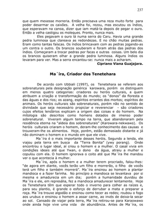 237
que quem mexesse morreria. Então precisava uma reza muito forte para
poder desarmar os caixões. A velha foi, rezou, mas escutou os índios,
que esperavam na canoa, dizer que iam matá-la depois de pegar o ouro.
Então a velha castigou os moleques. Pronto, nunca mais.
Eles pegavam o ouro lá numa serra do Caru. Havia uma grande
pedra luminosa que clareava as redondezas. E no chão muitas pedras.
Eram como tantas faíscas. Os índios brincavam com as pedras jogando-as
um contra o outro. Os brancos souberam e foram atrás das pedras dos
índios. Começaram a trocar pedras por facas e outras coisas. Um belo dia
os brancos quiseram olhar a grande pedra luminosa. Alguns índios os
levaram para ver. Mas a serra encantou-se: nunca mais a acharam.
Cipriano Viana Guajajara.
Ma´íra, Criador dos Tenetehara
De acordo com Ubbiali (1997), os Tenetehara se referem aos
sobrenaturais pela designação genérica karowara, porém os distinguem
em menos quatro categorias: criadores ou heróis culturais, a quem
atribuem a criação e transformação do mundo; os “donos” da floresta e
das águas e dos rios; os azang, espíritos errantes dos mortos; espíritos de
animais. Os heróis culturais são sobrenaturais, porém não no sentido de
divindade que seja necessário propiciar e reverenciar - são criadores
cujos efeitos lendários explicam a origem das coisas e do homem. Na
mitologia são descritos como homens dotados de imenso poder
sobrenatural. Viveram algum tempo na terra, que abandonaram pela
residência eterna na “aldeia dos sobrenaturais” (Karowara-nekwawo). Os
heróis culturais criaram o homem, deram-lhe conhecimento das causas e
trouxeram-lhe os alimentos. Hoje, porém, estão demasiado distante e já
não dominam o homem e o mundo em que ele vive.
Ma´íra é o mais importante desses heróis. Segundo a lenda, ele
viajou pela terra em busca da “Terra Bonita” (ywy porang). Onde
encontrou o lugar ideal, aí criou o homem e a mulher. O casal vivia em
condições ideais até que Ywan, o dono da água, atraiu a mulher e
copulou com ela. O homem ignorava o coito até que Ma´íra lhe mandou
ver o que acontecia à mulher.
Ma´íra, após o homem e a mulher terem procriado, falou-lhes:
“de agora em diante, vocês terão um filho e morrerão, o filho de vocês
terá um filho e também morrerá”. Ma´íra ensinou ao homem a plantar
mandioca e a fazer farinha. No princípio a mandioca se levantava por si
mesma e amadurecia em um dia; porém a humanidade duvidou de
Ma´íra e ele, em represália, fez a mandioca amadurecer lentamente. Hoje
os Tenetehara têm que esperar todo o inverno para colher as raízes e,
para seu plantio, é grande o esforço de derrubar a mata e preparar a
roça. Ma´íra trouxe algodão e ensinou como tecer as redes; roubou o fogo
aos urubus e ensinou o homem a assar carne, ao invés de deixa-la secar
ao sol. Cansado de viajar pela terra, Ma´íra retirou-se para Karaowawo
onde ainda hoje vive uma vida de abundância. Antes de Ma´íra, os
 