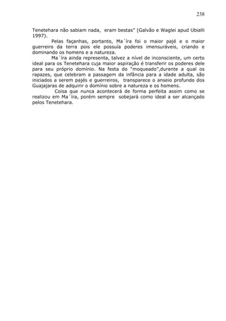 238
Tenetehara não sabiam nada, eram bestas” (Galvão e Waglei apud Ubialli
1997).
Pelas façanhas, portanto, Ma´íra foi o maior pajé e o maior
guerreiro da terra pois ele possuía poderes imensuráveis, criando e
dominando os homens e a natureza.
Ma´íra ainda representa, talvez a nível de inconsciente, um certo
ideal para os Tenetehara cuja maior aspiração é transferir os poderes dele
para seu próprio domínio. Na festa do “moqueado”,durante a qual os
rapazes, que celebram a passagem da infância para a idade adulta, são
iniciados a serem pajés e guerreiros, transparece o anseio profundo dos
Guajajaras de adquirir o domínio sobre a natureza e os homens.
Coisa que nunca acontecerá de forma perfeita assim como se
realizou em Ma´íra, porém sempre sobejará como ideal a ser alcançado
pelos Tenetehara.
 