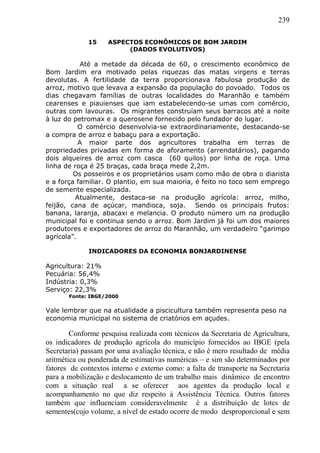 239
15 ASPECTOS ECONÔMICOS DE BOM JARDIM
(DADOS EVOLUTIVOS)
Até a metade da década de 60, o crescimento econômico de
Bom Jardim era motivado pelas riquezas das matas virgens e terras
devolutas. A fertilidade da terra proporcionava fabulosa produção de
arroz, motivo que levava a expansão da população do povoado. Todos os
dias chegavam famílias de outras localidades do Maranhão e também
cearenses e piauienses que iam estabelecendo-se umas com comércio,
outras com lavouras. Os migrantes construíam seus barracos até a noite
à luz do petromax e a querosene fornecido pelo fundador do lugar.
O comércio desenvolvia-se extraordinariamente, destacando-se
a compra de arroz e babaçu para a exportação.
A maior parte dos agricultores trabalha em terras de
propriedades privadas em forma de aforamento (arrendatários), pagando
dois alqueires de arroz com casca (60 quilos) por linha de roça. Uma
linha de roça é 25 braças, cada braça mede 2,2m.
Os posseiros e os proprietários usam como mão de obra o diarista
e a força familiar. O plantio, em sua maioria, é feito no toco sem emprego
de semente especializada.
Atualmente, destaca-se na produção agrícola: arroz, milho,
feijão, cana de açúcar, mandioca, soja. Sendo os principais frutos:
banana, laranja, abacaxi e melancia. O produto número um na produção
municipal foi e continua sendo o arroz. Bom Jardim já foi um dos maiores
produtores e exportadores de arroz do Maranhão, um verdadeiro “garimpo
agrícola”.
INDICADORES DA ECONOMIA BONJARDINENSE
Agricultura: 21%
Pecuária: 56,4%
Indústria: 0,3%
Serviço: 22,3%
Fonte: IBGE/2000
Vale lembrar que na atualidade a piscicultura também representa peso na
economia municipal no sistema de criatórios em açudes.
Conforme pesquisa realizada com técnicos da Secretaria de Agricultura,
os indicadores de produção agrícola do município fornecidos ao IBGE (pela
Secretaria) passam por uma avaliação técnica, e não é mero resultado de média
aritmética ou ponderada de estimativas numéricas – e sim são determinados por
fatores de contextos interno e externo como: a falta de transporte na Secretaria
para a mobilização e deslocamento de um trabalho mais dinâmico de encontro
com a situação real a se oferecer aos agentes da produção local e
acompanhamento no que diz respeito à Assistência Técnica. Outros fatores
também que influenciam consideravelmente é a distribuição de lotes de
sementes(cujo volume, a nível de estado ocorre de modo desproporcional e sem
 