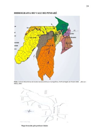 24
HIDROGRAFIA DO VALE DO PINDARÉ
Fonte: Instituto Maranhense de Estudos Socioeconômicos e Cartográficos. Perfil da Região do Pindaré 2008 . _São Luís :
IMESC, 2009 ‐
Mapa fornecido pelo professor Júnior
 