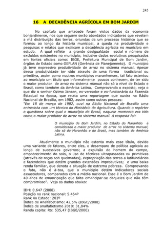 245
16 A DECADÊNCIA AGRÍCOLA EM BOM JARDIM
No capítulo que antecede foram vistos dados da economia
bonjardinense, nos que seguem serão abordados indicadores que revelam
a má distribuição das terras, oriundas de um processo histórico que se
formou ao longo da história municipal, a queda na produtividade e
pesquisas e relatos que explicam a decadência agrícola no município em
estudo. A qual reflete a grande desigualdade social e número de
excluídos existentes no município; inclusive dados evolutivos pesquisados
em fontes oficiais como: IBGE, Prefeitura Municipal de Bom Jardim,
órgãos de Estado como GEPLAN (Gerência de Planejamento). O município
já teve expressiva produtividade de arroz no sistema manual. Apesar
dessa produtividade ter sido através de uma forma tradicional ou
primitiva, assim como noutros municípios maranhenses, tal fato ostentou
ao município um título que informalmente poucos conhecem, de ter sido
o maior produtor de arroz no sistema manual não só a nível de Estado e
Brasil, como também da América Latina. Comprovando o exposto, veja o
que diz o senhor Ozimo Jansen, ex-vereador e ex-funcionário da Fazenda
Estadual na época, que relata uma reportagem que ouvira na Rádio
Nacional de Brasília, em 1982, assim como outras pessoas:
“Em 18 de março de 1982, ouvi na Rádio Nacional de Brasília uma
entrevista com um técnico do Ministério da Agricultura. Quando o repórter
o questiona sobre qual o município do Brasil, naquele momento era tido
como o maior produtor de arroz no sistema manual. A resposta foi:
O município de Bom Jardim, no Estado do Maranhão é
considerado o maior produtor de arroz no sistema manual,
não só do Maranhão e do Brasil, mas também da América
Latina.
Atualmente o município não ostenta mais esse título, devido
uma variante de fatores, entre eles, o desamparo de política agrícola ao
longo de sucessivos governos; a expulsão do homem do campo,
empobrecimento do solo, o uso de técnicas ultrapassadas ou primitivas
(através de roças sob queimadas), expropriação das terras a latifundiários
e fazendeiros que detém grandes extensões improdutivas; e uma baixa
renda familiar, que denota a situação de extrema pobreza. Comprovando
o fato, não é à-toa, que o município detém indicadores sociais
assustadores, comparados com a média nacional. Esse é o Bom Jardim de
40 anos de emancipação que falta emancipar-se daqueles que não têm
compromisso”. Veja os dados abaixo:
IDH: 0,647 (2000)
Posição no rank nacional: 5.464º
Rank no Estado: 203º
Índice de Analfabetismo: 42,5% (IBGE/2000)
Índice de analfabetismo 2010: 31,84%
Renda capita: R$: 535,47 (IBGE/2000)
 