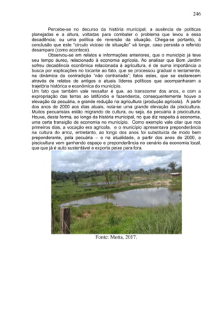 246
Percebe-se no decurso da história municipal, a ausência de políticas
planejadas e a altura, voltadas para combater o problema que levou a essa
decadência; ou uma política de reversão da situação. Chega-se portanto, à
conclusão que este “círculo vicioso de situação” vá longe, caso persista o referido
desamparo (como acontece).
Observou-se em relatos e informações anteriores, que o município já teve
seu tempo áureo, relacionado à economia agrícola. Ao analisar que Bom Jardim
sofreu decadência econômica relacionada à agricultura, é de suma importância a
busca por explicações no tocante ao fato, que se processou gradual e lentamente,
na dinâmica da contradição “não contrariada”; fatos estes, que se esclarecem
através de relatos de antigos e atuais líderes políticos que acompanharam a
trajetória histórica e econômica do município.
Um fato que também vale ressaltar é que, ao transcorrer dos anos, e com a
expropriação das terras ao latifúndio e fazendeiros, consequentemente houve a
elevação da pecuária, e grande redução na agricultura (produção agrícola). A partir
dos anos de 2000 aos dias atuais, nota-se uma grande elevação da piscicultura.
Muitos pecuaristas estão migrando de cultura, ou seja, da pecuária à piscicultura.
Houve, desta forma, ao longo da história municipal, no que diz respeito à economia,
uma certa transição de economia no município. Como exemplo vale citar que nos
primeiros dias, a vocação era agrícola, e o município apresentava preponderância
na cultura do arroz, entretanto, ao longo dos anos foi substituída de modo bem
preponderante, pela pecuária – e na atualidade, a partir dos anos de 2000, a
piscicultura vem ganhando espaço e preponderância no cenário da economia local,
que que já é auto sustentável e exporta peixe para fora.
Fonte: Motta, 2017.
 