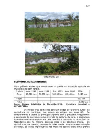 247
Imagens de açudes.
Fonte: Motta, 2017.
ECONOMIA BONJARDINENSE
Veja gráficos abaixo que comprovam a queda na produção agrícola no
município de Bom Jardim:
Produto Ano: 1993 Ano: 1994 Ano: 1995 Ano: 2000 2006
Arroz 18.826 ton. 34.800 ton. 36.240 ton. 8.044 ton. 8.140 ton.
Feijão 293 ton.
Milho 2.349 ton.
Fonte: Sinopse Estatística do Maranhão/IPES. Prefeitura Municipal e
GEPLAN/2006.
Os indicadores acima não constam dados do “período áureo” da
agricultura no município, que datam da origem aos anos 80. Se
compararmos a tabela da produção agrícola com a pecuária, chegaremos
a conclusão de que houve uma inversão de cultura. Ou seja, a agricultura
foi e continua sendo suplantada pela pecuária a cada ano no município. Os
fazendeiros são na maioria pessoas ricas e de condição média. Os
agricultores, na maioria, pessoas de baixa renda. A grande concentração
de terras, às vezes improdutivas nas mãos de poucos exclui uma grande
 
