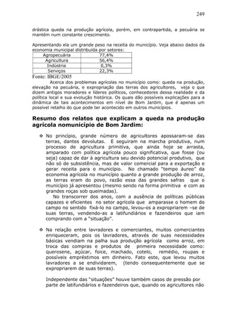 249
drástica queda na produção agrícola, porém, em contrapartida, a pecuária se
mantém num constante crescimento.
Apresentando ela um grande peso na receita do município. Veja abaixo dados da
economia municipal distribuída por setores:
Agropecuária 77,4%
Agricultura 56,4%
Indústria 0,3%
Serviços 22,3%
Fonte: IBGE/2005
Acerca dos problemas agrícolas no município como: queda na produção,
elevação na pecuária, e expropriação das terras dos agricultores, veja o que
dizem antigos moradores e líderes políticos, conhecedores dessa realidade e da
política local e sua evolução histórica. Os quais dão possíveis explicações para a
dinâmica de tais acontecimentos em nível de Bom Jardim, que é apenas um
possível retalho do que pode ter acontecido em outros municípios.
Resumo dos relatos que explicam a queda na produção
agrícola nomunicípio de Bom Jardim:
 No princípio, grande número de agricultores apossaram-se das
terras, dantes devolutas. E seguiram na marcha produtiva, num
processo de agricultura primitiva, que ainda hoje se arrasta,
amparado com política agrícola pouco significativa, que fosse (ou
seja) capaz de dar à agricultura seu devido potencial produtivo, que
não só de subsistência, mas de valor comercial para a exportação e
gerar receita para o município. No chamado “tempo áureo” da
economia agrícola no município quanto a grande produção de arroz,
as terras eram do povo, razão essa das grandes safras que o
município já apresentou (mesmo sendo na forma primitiva e com as
grandes roças sob queimadas).
No transcorrer dos anos, com a ausência de políticas públicas
capazes e eficientes no setor agrícola que amparasse o homem do
campo no sentido fixá-lo no campo, levou-os a expropriarem –se de
suas terras, vendendo-as a latifundiários e fazendeiros que iam
comprando com a “situação”.
 Na relação entre lavradores e comerciantes, muitos comerciantes
enriqueceram, pois os lavradores, através de suas necessidades
básicas vendiam na palha sua produção agrícola como arroz, em
troca das compras e produtos de primeira necessidade como:
querosene, açúcar, foice, machado, cotelo, remédio, roupas e
possíveis empréstimos em dinheiro. Fato este, que levou muitos
lavradores a se endividarem, (tendo consequentemente que se
expropriarem de suas terras).
Independente das “situações” houve também casos de pressão por
parte de latifundiários e fazendeiros que, quando os agricultores não
 