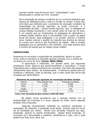 250
queriam vender suas terras por livre “necessidade”, eram
pressionados a vender por livre “pressão”.
Há na educação do campo a ausência de um currículo disciplinar que
eduque os habitantes para a vida e a função no campo. E para isto,
uma ideia que defendo para o problema da educação ruralalém da
implantação de técnicas agrícolas na grade curricular, é a
implantação de EFAs – Escola Família Agrícola –que é realidade em
muitos estados brasileiros e vem dando certo há mais de 40 anos.
É um projeto que se fundamenta na pedagogia da alternância e
embasa projeto político para a comunidade rural a partir do papel
social da escola. Essa pedagogia e ou projeto valoriza a história
local, modelo cultural e padrão de respeito aos direitos do homem
do campo sem excluí-lo dos benefícios da cidade. Não é simples
pedagogia que se apresenta e sim também, uma ação política para
o homem do campo que se integra nesse modelo.
AGRICULTURA
Predomina no município a exploração de subsistência, dentre os quais:
arroz, milho e mandioca. A atividade agrícola contribui com a receita do
município em torno de 21%. (Fonte: IBGE/2000)
A agricultura é explorada, em grande parte, por pequenos
produtores rurais. Sabe-se que economicamente, a agricultura é muito
importante para o desenvolvimento do município, mas esta não apresenta
ultimamente bons índices de produtividade. A estrutura agrária põe em
evidência o latifúndio, onde se percebe, que a maior parte das terras são
ocupadas por latifundiários.
Números da produção agrícola no município de Bom Jardim
Cultura Área colhida (ha) Produção toneladas
Arroz 7.270 8.044
Milho 4.230 2.348
Feijão 310 152
Mandioca 768 7.128
Fonte: Pref. Municipal de Bom Jardim/e GEPLAN/2000.
Na tabela acima percebe-se que o produto número um na
produtividade do município é o arroz, seguido do milho, como segundo
produto mais produzido.
Segundo levantamento realizado no comércio comprador e
exportador de castanha: a produção anual deste produto está em torno
de 20 toneladas por safras. Sendo uma atividade marginal (ou seja,
produzida apenas no regime extrativista). Apesar dessa produção, no
município só é aproveitada a castanha, perdendo-se o caju, com o qual
poderia ser feito suco, doce, etc.
 