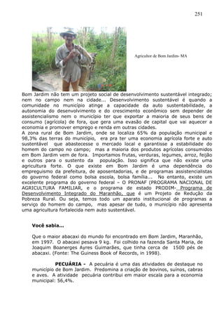 251
Bom Jardim não tem um projeto social de desenvolvimento sustentável integrado;
nem no campo nem na cidade... Desenvolvimento sustentável é quando a
comunidade no município atinge a capacidade da auto sustentabilidade, a
autonomia do desenvolvimento e do crescimento econômico sem depender de
assistencialismo nem o município ter que exportar a maioria de seus bens de
consumo (agrícola) de fora, que gera uma evasão de capital que vai aquecer a
economia e promover emprego e renda em outras cidades.
A zona rural de Bom Jardim, onde se localiza 65% da população municipal e
98,3% das terras do município, era pra ter uma economia agrícola forte e auto
sustentável que abastecesse o mercado local e garantisse a estabilidade do
homem do campo no campo; mas a maioria dos produtos agrícolas consumidos
em Bom Jardim vem de fora. Importamos frutas, verduras, legumes, arroz, feijão
e outros para o sustento da população. Isso significa que não existe uma
agricultura forte. O que existe em Bom Jardim é uma dependência do
empreguismo da prefeitura, de aposentadorias, e de programas assistencialistas
do governo federal como bolsa escola, bolsa família... No entanto, existe um
excelente programa do governo federal – O PRONAF (PROGRAMA NACIONAL DE
AGRICULTURA FAMILIAR, e o programa de estado PRODIM- Programa de
Desenvolvimento Integrado do Maranhão, que é um Projeto de Redução da
Pobreza Rural. Ou seja, temos todo um aparato institucional de programas a
serviço do homem do campo, mas apesar de tudo, o município não apresenta
uma agricultura fortalecida nem auto sustentável.
Você sabia...
Que o maior abacaxi do mundo foi encontrado em Bom Jardim, Maranhão,
em 1997. O abacaxi pesava 9 kg. Foi colhido na fazenda Santa Maria, de
Joaquim Boanerges Ayres Guimarães, que tinha cerca de 1500 pés de
abacaxi. (Fonte: The Guiness Book of Records, in 1998).
PECUÁRIA - A pecuária é uma das atividades de destaque no
município de Bom Jardim. Predomina a criação de bovinos, suínos, cabras
e aves. A atividade pecuária contribui em maior escala para a economia
municipal: 56,4%.
Agricultor de Bom Jardim- MA
 