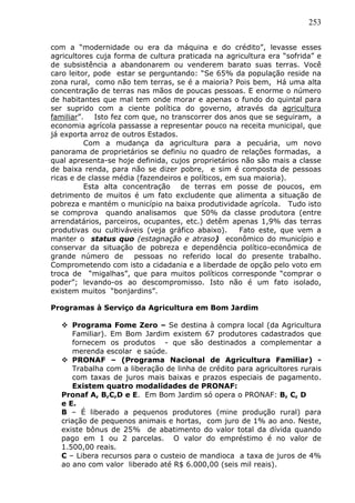 253
com a “modernidade ou era da máquina e do crédito”, levasse esses
agricultores cuja forma de cultura praticada na agricultura era “sofrida” e
de subsistência a abandonarem ou venderem barato suas terras. Você
caro leitor, pode estar se perguntando: “Se 65% da população reside na
zona rural, como não tem terras, se é a maioria? Pois bem, Há uma alta
concentração de terras nas mãos de poucas pessoas. E enorme o número
de habitantes que mal tem onde morar e apenas o fundo do quintal para
ser suprido com a ciente política do governo, através da agricultura
familiar”. Isto fez com que, no transcorrer dos anos que se seguiram, a
economia agrícola passasse a representar pouco na receita municipal, que
já exporta arroz de outros Estados.
Com a mudança da agricultura para a pecuária, um novo
panorama de proprietários se definiu no quadro de relações formadas, a
qual apresenta-se hoje definida, cujos proprietários não são mais a classe
de baixa renda, para não se dizer pobre, e sim é composta de pessoas
ricas e de classe média (fazendeiros e políticos, em sua maioria).
Esta alta concentração de terras em posse de poucos, em
detrimento de muitos é um fato excludente que alimenta a situação de
pobreza e mantém o município na baixa produtividade agrícola. Tudo isto
se comprova quando analisamos que 50% da classe produtora (entre
arrendatários, parceiros, ocupantes, etc.) detêm apenas 1,9% das terras
produtivas ou cultiváveis (veja gráfico abaixo). Fato este, que vem a
manter o status quo (estagnação e atraso) econômico do município e
conservar da situação de pobreza e dependência político-econômica de
grande número de pessoas no referido local do presente trabalho.
Comprometendo com isto a cidadania e a liberdade de opção pelo voto em
troca de “migalhas”, que para muitos políticos corresponde “comprar o
poder”; levando-os ao descompromisso. Isto não é um fato isolado,
existem muitos “bonjardins”.
Programas à Serviço da Agricultura em Bom Jardim
 Programa Fome Zero – Se destina à compra local (da Agricultura
Familiar). Em Bom Jardim existem 67 produtores cadastrados que
fornecem os produtos - que são destinados a complementar a
merenda escolar e saúde.
 PRONAF – (Programa Nacional de Agricultura Familiar) -
Trabalha com a liberação de linha de crédito para agricultores rurais
com taxas de juros mais baixas e prazos especiais de pagamento.
Existem quatro modalidades de PRONAF:
Pronaf A, B,C,D e E. Em Bom Jardim só opera o PRONAF: B, C, D
e E.
B – É liberado a pequenos produtores (mine produção rural) para
criação de pequenos animais e hortas, com juro de 1% ao ano. Neste,
existe bônus de 25% de abatimento do valor total da dívida quando
pago em 1 ou 2 parcelas. O valor do empréstimo é no valor de
1.500,00 reais.
C – Libera recursos para o custeio de mandioca a taxa de juros de 4%
ao ano com valor liberado até R$ 6.000,00 (seis mil reais).
 