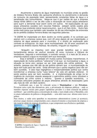 258
Atualmente o sistema de água implantado no município ainda na gestão
de Gildásio Ferreira Brabo não apresenta eficiência no atendimento à demanda
de consumo da população total, apresentando constantes faltas de água e a
penalização dos consumidores. Alega-se que é por razões de que a empresa
esteja tendo déficit e ser de alto custo a escavação de novos poços artesianos
para suprir a demanda local assim como em outros. Há especulações de que
poços artesianos cavados com recursos Federais estejam sendo usados pela
empresa (que pretende cobrar taxa/consumo), que é um fato ilícito. Outro fato
ainda mais grave que também vale ressaltar se dá nas informações da entrevista
do ex-prefeito Gildásio Ferreira Brabo nas seguintes palavras:
“A CAEMA foi implantada em Bom Jardim na minha gestão. E no contrato que
assinei com a empresa rezava que, com 20 anos depois de sua implantação, o
sistema de água passaria para o município. E o direito de exploração pelo
contrato se extinguiria. Ou seja: seria municipalizada. Os 20 anos venceram no
governo de Antônio Soares Pedrosa. No entanto, ninguém se importou”.
Ninguém se importou com esse grande benefício que o povo
bonjardinense deixou de usufruir durante 20 anos, inclusive a Câmara de
Vereadores. Segundo o entrevistado, o contrato venceu. E a mais de 20 anos a
empresa explora a água no município sem sua renovação.
Essa é também a realidade em muitos outros municípios maranhenses. A
especulação de muitos políticos “veteranos” é de que se municipalizar a água, a
situação se torne pior, porque vai ser mais gastos dos cofres públicos. No
entanto, pessoas que não são da ala política opinam que a municipalização da
água tem tudo para dar certo. Onde afirmam que o ponto negativo para não ser
bem sucedido, é caso haja negligência e irresponsabilidade política que venha
transformar a empresa numa “vaca leiteira” de voto em período eleitoral. O
ponto positivo para ser bem sucedido, é a implementação de artigo na lei
orgânica do município visando assegurar o patrimônio público como intocável e
culminante de crime contra o mesmo. Quanto a questão econômica, o
município articularia projetos de poços artesianos através de Associações (pois
são mais de 100 em Bom Jardim).
Lembrando que, o que foi colocado acima é Municipalizar e não Privatizar.
Privatizar seria a pior das alternativas, pois, a privatização de empresas públicas – onde se
transfere riquezas sociais para grupos capitalistas privados é a meta essencial da política
neoliberal – que contribui para a concentração de renda; e num estado como o Maranhão, com
os atuais indicadores de pobreza e desigualdade, - seria abrir mais esse abismo entre ricos e
pobres.
Para muitos, a saída seria aparelhar os mecanismos administrativos (como já acontece),
priorizar cargos técnicos comprometidos com o desenvolvimento e crescimento da empresa e
não torná-la cabide de emprego de políticos, o que compromete sua eficiência e qualidade.
CAEMA: Companhia de Água e Esgotos do
Maranhão em Bom Jardim. Reformada em 2009.
 
