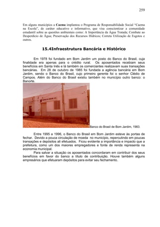 259
Em alguns municípios a Caema implantou o Programa de Responsabilidade Social “Caema
na Escola”, de caráter educativo e informativo, que visa conscientizar a comunidade
estudantil sobre as questões ambientais como: A Importância da Água Tratada; Combate ao
Desperdício de Água; Preservação dos Recursos Hídricos; Correta Utilização de Esgotos e
outros.
15.4Infraestrutura Bancária e Histórico
Em 1978 foi fundado em Bom Jardim um posto do Banco do Brasil, cuja
finalidade era apenas para o crédito rural. Os aposentados recebiam seus
benefícios em Santa Inês e lá também os comerciantes realizavam suas transações
bancárias. Em 28 de outubro de 1985 foi fundada a agência bancária em Bom
Jardim, sendo o Banco do Brasil, cujo primeiro gerente foi o senhor Clédio de
Campos. Além do Banco do Brasil existiu também no município outro banco: o
Banorte.
Banco do Brasil de Bom Jardim, 1983.
Entre 1995 a 1996, o Banco do Brasil em Bom Jardim esteve às portas de
fechar. Devido a pouca circulação de moeda no município, repercutindo em poucas
transações e depósitos ali efetuados. Ficou evidente a importância e impacto que a
prefeitura, como um dos maiores empregadores e fonte de renda representa na
economia municipal.
Para salvar a situação os aposentados concordaram em contribuir dos seus
benefícios em favor do banco a título de contribuição. Houve também alguns
empresários que efetuaram depósitos para evitar seu fechamento.
 