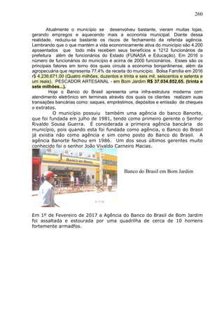 260
Atualmente o município se desenvolveu bastante, vieram muitas lojas,
gerando empregos e aquecendo mais a economia municipal. Diante dessa
realidade, reduziu-se bastante os riscos de fechamento da referida agência.
Lembrando que o que mantém a vida economicamente ativa do município são 4.200
aposentados que todo mês recebem seus benefícios e 1212 funcionários da
prefeitura além de funcionários do Estado (FUNASA e Educação). Em 2016 o
número de funcionários do município é acima de 2000 funcionários. Esses são os
principais fatores em torno dos quais circula a economia bonjardinense, além da
agropecuária que representa 77,4% da receita do município. Bolsa Família em 2016
r$ 4.236.671,00 (Quatro milhões, duzentos e trinta e seis mil, seiscentos e setenta e
um reais). PESCADOR ARTESANAL - em Bom Jardim R$ 37.034.852,65. (trinta e
sete milhões...).
Hoje o Banco do Brasil apresenta uma infra-estrutura moderna com
atendimento eletrônico em terminais através dos quais os clientes realizam suas
transações bancárias como: saques, empréstimos, depósitos e emissão de cheques
e extratos.
O município possuiu também uma agência do banco Banorte,
que foi fundada em julho de 1981, tendo como primeiro gerente o Senhor
Rivaldo Sousa Guerra. É considerada a primeira agência bancária do
município, pois quando esta foi fundada como agência, o Banco do Brasil
já existia não como agência e sim como posto do Banco do Brasil. A
agência Banorte fechou em 1986. Um dos seus últimos gerentes muito
conhecido foi o senhor João Vivaldo Carneiro Macias.
Em 1º de Fevereiro de 2017 a Agência do Banco do Brasil de Bom Jardim
foi assaltada e estourada por uma quadrilha de cerca de 10 homens
fortemente armadfos.
Banco do Brasil em Bom Jardim
 