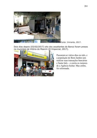 261
Fonte: Imirante, 2017.
Dois dias depois (03/02/2017) oito dos assaltantes do Banco foram presos
no município de Vitória do Mearim (O Imparcial, 2017).
Passaram-se vários dias ou mês, e
a população de Bom Jardim iam
realizar suas transações bancárias
e Santa Inês – e corria os rumores
de a Agência fechar. Mas enfim,
foi reformada.
 