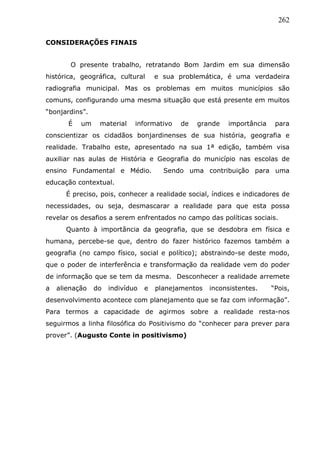 262
CONSIDERAÇÕES FINAIS
O presente trabalho, retratando Bom Jardim em sua dimensão
histórica, geográfica, cultural e sua problemática, é uma verdadeira
radiografia municipal. Mas os problemas em muitos municípios são
comuns, configurando uma mesma situação que está presente em muitos
“bonjardins”.
É um material informativo de grande importância para
conscientizar os cidadãos bonjardinenses de sua história, geografia e
realidade. Trabalho este, apresentado na sua 1ª edição, também visa
auxiliar nas aulas de História e Geografia do município nas escolas de
ensino Fundamental e Médio. Sendo uma contribuição para uma
educação contextual.
É preciso, pois, conhecer a realidade social, índices e indicadores de
necessidades, ou seja, desmascarar a realidade para que esta possa
revelar os desafios a serem enfrentados no campo das políticas sociais.
Quanto à importância da geografia, que se desdobra em física e
humana, percebe-se que, dentro do fazer histórico fazemos também a
geografia (no campo físico, social e político); abstraindo-se deste modo,
que o poder de interferência e transformação da realidade vem do poder
de informação que se tem da mesma. Desconhecer a realidade arremete
a alienação do indivíduo e planejamentos inconsistentes. “Pois,
desenvolvimento acontece com planejamento que se faz com informação”.
Para termos a capacidade de agirmos sobre a realidade resta-nos
seguirmos a linha filosófica do Positivismo do “conhecer para prever para
prover”. (Augusto Conte in positivismo)
 