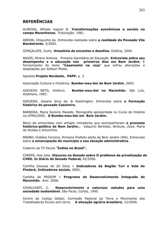 263
REFERÊNCIAS
ALMEIDA, Alfredo Vagner B. Transformações econômicas e sociais no
campo Maranhense. Publicação: 1981.
ABDON, Chiquinho do. Entrevista realizada sobre a realidade do Povoado Vila
Bandeirante. 5/2005.
GONÇALVES, Suely. Amazônia de encantos e desafios. Goiânia, 2006.
ANJOS, Mirene Antonia. Primeira Secretária de Educação. Entrevista sobre seu
desempenho e a educação nos primeiros dias em Bom Jardim. E
fornecimento do texto “Casamento na roça” que sofreu alterações e
adaptações por Adilson Motta.
Apostila Projeto Nordeste, PAPP. p. 3.
Associação Cultural e Folclórica Bumba-meu-boi de Bom Jardim, 2005.
AZEVEDO NETO, Américo. Bumba-meu-boi no Maranhão. São Luís,
Alcântara, 1983.
AZEVEDO, Josiane Silva de. & Washington. Entrevista sobre a Formação
histórica do povoado Cassimiro.
BARBOSA, Maria Socorro Macedo. Monografia apresentada no Curso de História
na UFMA/2005. O Bumba-meu-boi em Bom Jardim.
Bloco de entrevistas com antigos moradores que acompanharam o processo
histórico-político de Bom Jardim,; Valquírio Bertoldo, Biribute, Zezé, Maria
do Alcides e Antuninha.
BRABO, Gildásio Ferreira. Primeiro Prefeito eleito de Bom Jardim (MA). Entrevista
sobre a emancipação do município e sua atuação administrativa.
Caderno da TV Escola “Índios no Brasil”.
CAREPA, Ana Júlia. Discurso no Senado sobre O problema da privatização da
CVRD. In Diário do Senado Federal, 02/2006.
Cartilha Diocese de Zé Doca – Indicadores da Região Turi e Vale do
Pindaré, Indicadores sociais. 2005.
Cartilha do PRODIM – Programa de Desenvolvimento Integrado do
Maranhão. Ano: 2006.
CAVALCANTI, C. Desenvolvimento e natureza: estudos para uma
sociedade sustentável. São Paulo, Cortez, 1995.
Centro de Justiça Global; Comissão Pastoral da Terra e Movimento dos
Trabalhadores Rurais sem terra. A situação agrária brasileira, 12/2006.
 