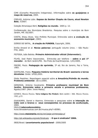 264
CIMI (Conselho Missionário Indigenista). Informações sobre os guajajaras e
mapa de reservas, 2004.
COELHO, Antonia Lobo. Esposa do Senhor Chapéu de Couro, atual Newton
Belo. 7/2007.
Coleção Almanaque Abril, Religiões no mundo. 2005 p. 12.
Confederação dos Municípios Brasileiros. Pesquisa sobre o município de Bom
Jardim, MA. 05/2007.
COSTA, Eliseu Alves. Vice Prefeito Municipal. Entrevista sobre a evolução da
economia municipal. /2003.
DIÁRIO DE NATAL, A criação do FUNDEB, Copyright, 2006.
Emília Amaral et al. Novas palavras: português volume único. – São Paulo:
FTD, 2003.
FEITOSA, João Batista. Primeiro Administrador oficial (Interventor).
FILHO, José Pedro Vasconcelos. Entrevista por telefone – sobre o pai 1º
morador. de Bom Jardim/MA. Rio Preto da Eva/Amazonas. 1/01/2005.
FREIRE, Paulo. Pedagogia do oprimido, 3ª ed. Rio de Janeiro, Paz e Terra,
1983.
GISTELINK, Frans. Pequena história territorial do Brasil: sesmaria e terras
devolutas. Goiás: UFGO,2002.
Globo Repórter: Reportagem especial sobre a Amazônia/Pulmão do mundo.
Problema ambiental. 18/11/2005.
GONZAGA, Antonia Cavalcante. Primeira professora municipal de Bom
Jardim. Entrevista sobre a primeira escola e primeiros professores,
Agosto/1987. (Mon. Irene Matos).
GOMES, Mercio Pereira. Terra Indígena Rio Pindaré. Bom Jardim – MA. Mercio Pereira.
1982, p.53.
GUAJAJARA, Daniel e Alzenira. Entrevista e pesquisas sobre a interação do
índio com o branco e seus conseqüentes no processo de aculturação,
2004.
Htt/://adancadococoletra.
Xuxa.letrasdemusicas.com.Br/musica.php?=85981.
http://www.maconaria.net/eg-bin/page-printerpage.pl
http://pt.wilkipedia.org/wiki/Sindicato - O que é sindicato? 2006.
IBGE/Brasil. Levantamento populacional - 2000/2005
 