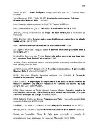 265
Jornal do MEC. Brasil indígena. Artigo publicado por Luiz Donisete Benzi
Grupioni.
Jornal Pequeno. 2007, Edição 21,563. Realidade maranhense. Enfoque
Governador Newton Belo. 10/2007.
http://www.jornalpequeno.com.br/2007/5/27pagina56958.htm
http://www.caema.ma.gov.br. Histórico e realidade – CAEMA, 2009.
JÚNIOR, Antonio. Fornecimento do mapa de Bom Jardim/MA e municípios de
fronteiras.
LIMA, Dionísio Silva. Relatos sobre uma história na região Caru no século
XVIII a XIX. 04/12/2006
LDB - Lei de Diretrizes e Bases da Educação Nacional – 2006
Lei Orgânica Municipal. Pesquisa sobre a política ambiental proposta para o
município. 2004.
Irmã Adélia. Convento das Freiras. Entrevista sobre conversa que teve com
o 1º morador José Pedro Vasconcelos. 2003.
JANSEN, Ózimo. Entrevista sobre o processo político e econômico do Município de
Bom Jardim/julho de 2004.
Jornal Pequeno, 2007, Edição 21,563. Realidade maranhense. E governador
Newton Belo. E internet 13/10/2007.
LEITE, Raimunda Almeida. Pesquisa realizada em 12/2004. A formação
histórica do povoado Tirirical.
LIMA, Altemar. A explicação da repetência e da evasão pelas vítimas do
fracasso escolar: um estudo realizado no sistema de ensino de Alto
Alegre. São Luís: EDUFMA,2004.
LIMA, Diego Mendes & Daniel Santana Lorenzo Raices. Primeiro registro de
Psophia obscura Pelzen, 1857 e Dendrocincla merula badia Zimmer, 1934 para
a Reserva biológica do Gurupi, Maranhão, Brasil.
LINO, Fabiano Cristino de Sousa. Progresso no Vale. Monografia apresentada
no curso de História, UFMA, 2004.
LINHARES, Luiz Bezerra. Entrevista sobre a Maçonaria em Bom Jardim –2001.
MACIEL, Pedro. Entrevista sobre o Bumba-meu-boi em Bom Jardim. 12/2005.
Estado do Maranhão. Plano de Ação para prevenção e controle do
desmatamento e das queimadas no Estado do Maranhão. Abril, 2011.
 