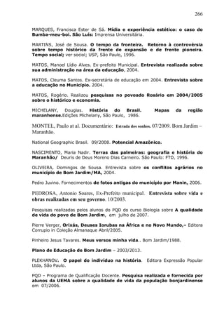 266
MARQUES, Francisca Ester de Sá. Mídia e experiência estético: o caso do
Bumba-meu-boi. São Luís: Imprensa Universitária.
MARTINS, José de Sousa. O tempo da fronteira. Retorno à controvérsia
sobre tempo histórico da frente de expansão e de frente pioneira.
Tempo social; ver sociol; USP, São Paulo, 1996.
MATOS, Manoel Lídio Alves. Ex-prefeito Municipal. Entrevista realizada sobre
sua administração na área da educação, 2004.
MATOS, Cleuma Santos. Ex-secretária de educação em 2004. Entrevista sobre
a educação no Município. 2004.
MATOS, Rogério. Realizou pesquisas no povoado Rosário em 2004/2005
sobre o histórico e economia.
MICHELANY, Douglas. História do Brasil. Mapas da região
maranhense.Edições Michelany, São Paulo, 1986.
MONTEL, Paulo at al. Documentário: Estrada dos sonhos. 07/2009. Bom Jardim –
Maranhão.
National Geographic Brasil. 09/2008. Potencial Amazônico.
NASCIMENTO, Maria Nadir. Terras das palmeiras: geografia e história do
Maranhão/ Deuris de Deus Moreno Dias Carneiro. São Paulo: FTD, 1996.
OLIVEIRA, Domingos de Sousa. Entrevista sobre os conflitos agrários no
município de Bom Jardim/MA, 2004.
Pedro Juvino. Fornecimentos de fotos antigas do município por Manin, 2006.
PEDROSA, Antonio Soares, Ex-Prefeito municipal. Entrevista sobre vida e
obras realizadas em seu governo. 10/2003.
Pesquisas realizadas pelos alunos do PQD do curso Biologia sobre A qualidade
de vida do povo de Bom Jardim, em julho de 2007.
Pierre Verger, Orixás, Deuses Iorubas na África e no Novo Mundo,– Editora
Corrupio in Coleção Almanaque Abril/2005.
Pinheiro Jesus Tavares. Meus versos minha vida.. Bom Jardim/1988.
Plano de Educação de Bom Jardim – 2003/2013.
PLEKHANOV. O papel do indivíduo na história. Editora Expressão Popular
Ltda, São Paulo.
PQD – Programa de Qualificação Docente. Pesquisa realizada e fornecida por
alunos da UEMA sobre a qualidade de vida da população bonjardinense
em 07/2006.
 