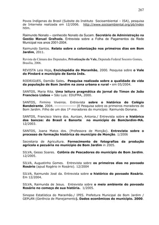 267
Povos Indígenas do Brasil (Subsite do Instituto Socioambiental – ISA), pesquisa
de Internete realizada em 12/2006. http://www.socioambiental.org/pb/index
htlm.
Raimundo Nonato – conhecido Nonato da Sucam. Secretário de Administração na
Gestão Manuel Gralhada. Entrevista sobre a Folha de Pagamentos da Rede
Municipal nos anos 2001-2004.
Raimundo Santos. Relato sobre a colonização nos primeiros dias em Bom
Jardim, 2011.
Revista da Câmara dos Deputados, Privatização da Vale, Deputada Federal Socorro Gomes,
Brasília, 2006.
REVISTA Leia Hoje, Enciclopédia do Maranhão, 2000. Pesquisa sobre o Vale
do Pindaré e município de Santa Inês.
RODRIGUES, Damião Sales. Pesquisa realizada sobre a qualidade de vida
da população de Bom Jardim na zona urbana e rural - em 05/2004.
SANTOS, Maria Rita. Uma leitura pragmática do jornal do Tímon de João
Francisco Lisboa – São Luís: EDUFMA, 2000.
SANTOS, Firmino Viveiros. Entrevista sobre o histórico do Colégio
Bandeirante. 2004. ---------------- (E Pesquisa sobre os primeiros moradores de
Bom Jardim. Filho de um dos 1º moradores do município: Raimundo Donana.
SANTOS, Francisco Vieira dos. Aurizan, Antonia./ Entrevista sobre o histórico
dos bancos: do Brasil e Banorte no município de BomJardim-MA.
12/2003.
SANTOS, Joana Matos dos. (Professora de Monção). Entrevista sobre o
processo de formação histórica do município de Monção. 1/2006
Secretaria de Agricultura. Fornecimento de fotografias da produção
agrícola e pecuária no município de Bom Jardim in 2005.
SILVA, Gesso Soares. Colônia de Pescadores do município de Bom Jardim.
12/2005.
SILVA, Augustinho Gomes. Entrevista sobre os primeiros dias no povoado
Rosário (apud Rogério in Rosário). 12/2004
SILVA, Raimundo José da. Entrevista sobre o histórico do povoado Rosário.
Em 12/2004.
SILVA, Raimunda de Jesus. Entrevista sobre o meio ambiente do povoado
Rosário no começo de sua história. 1/2005.
Sinopse Estatística do Maranhão./ IPES. Prefeitura Municipal de Bom Jardim /
GEPLAN (Gerência de Planejamento). Dados econômicos do município. 2000.
 