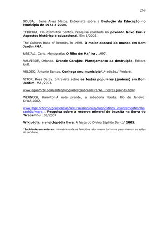 268
SOUSA, Irene Alves Matos. Entrevista sobre a Evolução da Educação no
Município de 1973 a 2004.
TEIXEIRA, Claudyomilton Santos. Pesquisa realizada no povoado Novo Caru/
Aspectos histórico e educacional. Em 1/2005.
The Guiness Book of Records, in 1998. O maior abacaxi do mundo em Bom
Jardim/MA.
UBBIALI, Carlo. Monografia: O filho de Ma´ira . 1997.
VALVERDE, Orlando. Grande Carajás: Planejamento da destruição. Editora
UnB.
VELOSO, Antonio Santos. Conheça seu município/1ª edição./ Pindaré.
VITOR, Rosa Darcy. Entrevista sobre as festas populares (juninas) em Bom
Jardim- MA /2003.
www.aguaforte.com/antropologia/festaabrasileira/As . Festas juninas.html.
WERNECK, Hamilton.A nota prende, a sabedoria liberta. Rio de Janeiro:
DP&A,2002.
www.ibge.brhome/geociencias/recursosnaturais/diagnosticos_levantamentos/ma
ranhão/mara... Pesquisa sobre a reserva mineral de bauxita na Serra do
Tiracambu . 08/2007.
Wikipédia, a enciclopédia livre. A festa do Divino Espírito Santo/ 2005.
*Incidente em antares: minesérie onde os falecidos retornavam da tumva para viverem as ações
do cotidiano.
 