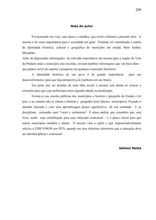 269
Nota do autor
Foi pensando em você, caro aluno e cidadãos, que resolvi elaborar a presente obra. A
mesma é de suma importância para a sociedade em geral. Podendo ser considerada a cédula
de identidade histórica, cultural e geográfica do município em estudo, Bom Jardim,
Maranhão.
Além de depreender informações de relevada importância até mesmo para a região do Vale
do Pindaré onde o município está inserido, existem também informações que vão bem além –
que podem servir de suporte e pesquisas em qualquer município brasileiro.
A identidade histórica de um povo é de grande importância para seu
desenvolvimento, para que haja perspectiva de melhoria em seu futuro.
Em parte, por ser produto de uma obra social, a mesma está aberta às críticas e
correções para que seja melhorada numa segunda edição ou atualização.
Ensina-se nas escolas públicas dos municípios a história e geografia do Estado e do
país, e no entanto não se ensina a história e geografia local (desses municípios). Ficando o
alunado alienado e com uma aprendizagem pouco significativa de sua realidade. E as
disciplinas, ensinadas num “vazio e isolamento”. É nessa análise que considero que, este
livro, sendo uma contribuição para uma educação contextual – é o passo inicial para que
outros municípios também o façam. O mesmo vem a suprir o que imprescindivelmente
solicita a LDB 9394/96 nos PCN, quando em suas diretrizes determina que a educação deva
ser interdisciplinar e contextual.
Adilson Motta
 