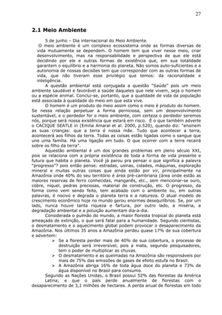 27
2.1 Meio Ambiente
5 de junho – Dia internacional do Meio Ambiente.
O meio ambiente é um complexo ecossistema onde as formas diversas de
vida mutuamente se dependem. O homem tem que viver nesse meio, criar
desenvolvimento, mas na responsabilidade e perspectiva de que ele está
decidindo por ele e outras formas de existência que, em sua totalidade
garantem o equilíbrio e a harmonia do planeta. Não somos auto-suficientes e a
autonomia de nossas decisões tem que corresponder com as outras formas de
vida, que não tiveram esse privilégio que temos: da racionalidade e
inteligência.
A questão ambiental está conjugada a questão “Saúde” pois um meio
ambiente saudável e favorável a saúde daqueles que nele vivem, seja o homem
ou a espécie animal. Conclui-se, portanto, que a qualidade de vida da população
está associada à qualidade do meio em que esta vive.
O homem é um produto do meio assim como o meio é produto do homem.
Se nessa relação perpetuar a forma perniciosa, sem um desenvolvimento
sustentável, e o perdedor for o meio ambiente, com certeza o perdedor seremos
nós, porque será nossa existência que estará em risco. É o que também adverte
o CACIQUE SEATLE in (Emilia Amaral et al. 2000, p.520), quando diz: “ensinem
as suas crianças: que a terra é nossa mãe. Tudo que acontecer a terra,
acontecerá aos filhos da terra. Todas as coisas estão ligadas como o sangue que
une uma família. Há uma ligação em tudo. O que ocorrer com a terra recairá
sobre os filho da terra”.
Aquestão ambiental é um dos grandes problemas em pleno século XXI,
pois se relaciona com a própria existência de toda a forma de vida presente e
futura que habita o planeta. Você já parou pra pensar o que significa a palavra
“progresso”? pois então pense: estradas, usinas, cidades, máquinas, exploração
mineral e muitas outras coisas que ainda estão por vir, principalmente na
Amazônia onde 40% do seu território é área pré-cambriana (área onde estão as
maiores reservas de ferro conhecidas, manganês, etc., sem mencionar-se ouro,
cobre, níquel, pedras preciosas, material de construção, etc. O progresso, da
forma como vem sendo feito, tem acabado com o ambiente ou, em outras
palavras, é nocivo e degrada o planeta terra e a natureza. O atual modelo de
crescimento econômico hoje no mundo gerou enormes desequilíbrios. Se, por um
lado, nunca houve tanta riqueza e fartura, por outro lado, a miséria, a
degradação ambiental e a poluição aumentam dia-a-dia.
Considerada o pulmão do mundo, a maior floresta tropical do planeta está
ameaçada de extinção, o que será fatal para a humanidade. Segundo cientistas,
o desmatamento e o aquecimento global podem provocar o desaparecimento da
Amazônia. Nos últimos 35 anos a Amazônia perdeu quase 17% de sua cobertura
e advertem:
 Se a floresta perder mais de 40% de sua cobertura, o processo de
destruição será irreversível, pois a mata, segundo pesquisadores,
tem o poder de multiplicar as chuvas.
 O desmatamento e as queimadas na Amazônia são responsáveis por
mais de 75% das emissões de gases de efeito estufa no Brasil.
 A Amazônia abriga 16% de toda água doce do planeta e 73% de
água disponível no Brasil para consumo.
Segundo as Nações Unidas, o Brasil possui 52% das florestas da América
Latina; e que o país perde anualmente de florestas com o
desaparecimento de 3,1 milhões de hectares. A perda anual de florestas em todo
 