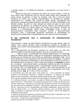 28
o planeta chega a 7,3 milhões de hectares, o equivalente a um país como o
Panamá.
Diante de tudo isso e similares que ocorre em outros países, o clima da
terra assim como fenômenos fora do normal estão dando suas respostas em
vários cantos do planeta. A título de exemplo, vale citar a seca em plena
Amazônia em 2005, que segundo pesquisadores, foi resultado do possível
aquecimento do planeta, que resulta no efeito estufa, consequente das
queimadas, emissões de gases lançados à atmosfera, tornados devastadores nos
Estados Unidos, tsunami na Ásia, redução de calota de gelo no polo norte
consequente da abertura na camada de ozônio, ciclones nos Estados Unidos,
pesados terremotos em várias partes do mundo que dizimam milhares de
pessoas e a desertificação. Diante desta constatação surge a ideia do
desenvolvimento sustentável (DS), buscando conciliar o desenvolvimento
econômico como a preservação ambiental, atendendo as necessidades do
presente sem comprometer a possibilidade de futuro para as futuras gerações.
O que acontecerá com a continuação do desmatamento
Amazônico?
Vale também o alerta da LBA (Biosfera Amazônica de Larga Escala, sigla em
inglês), maior estudo científico sobre ecossistemas tropicais já realizado no
planeta, que envolve 500 pesquisadores de 100 instituições internacionais que
advertem:
“Se o desmatamento da Amazônia continuar no ritmo atual, em 100 anos
algumas regiões da floresta tropical podem se tornar uma árida savana”.
Todos os anos, a proliferação da iniciativa agropecuária e a exploração
ilegal de madeira põem abaixo quase 20 mil quilômetros quadrados de mata. Da
floresta que se estende por seis milhões de quilômetros quadrados, 600 mil já
foram destruídos, o que representa uma área do tamanho da Bélgica. “É possível
que haja um aumento na temperatura e uma diminuição no volume de chuvas, o
que transformaria as áreas sul, leste e norte da Amazônia em savanas no prazo
de um século”, avalia Carlos Nobre, coordenador científico do LBA e do Instituto
Nacional de Pesquisas Espaciais (Inpe), o representante brasileiro do projeto.
As savanas são o correspondente ao cerrado e têm clima semelhante ao de
Brasília. São regiões muito áridas, onde as chuvas se concentram num único
período do ano. (Isto é, n.1758, p. 78/79, jun.2003).
O desequilíbrio provocado pelo efeito estufa poderá ser o mais catastrófico da história
humana se não buscarmos alternativas e solução ao problema. As empresas não podem
operar em um vácuo político, precisam de liderança firme dos governos e incentivos.
Veja o que disse príncipe Charles, herdeiro do trono britânico, em junho de 2008:
“(...) milhares de pessoas que moram na região da floresta amazônica “vivem com uma
renda muito baixa. Elas precisam de maneiras para garantir que o esforço de não destruir as
florestas valha a pena. Seria preciso criar algum tipo de pacote em forma de incentivos para
que essas pessoas não degradem as florestas. Não podemos esperar por novas tecnologias.
Não há tempo para isso. Se o desmatamento não diminuir rapidamente, haverá mais seca e
fome em grande escala”. E a previsão, segundo cientistas, é que, em décadas não muito
longe, se perdurar os problemas sem busca concreta de solução, haverá 150 milhões de
refugiados em todo mundo.
O aumento da pecuária na região que transforma a floresta em pastos é responsável por uma
grande parte do desmatamento somado às queimadas.
E cita mais: “Os governos, grandes empresas e consumidores devem se unir em um esforço
conjunto para pôr fim à devastação florestal”.
 