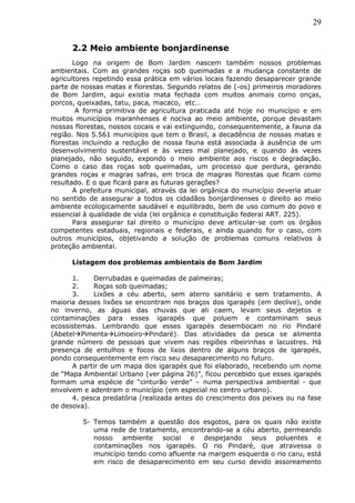 29
2.2 Meio ambiente bonjardinense
Logo na origem de Bom Jardim nascem também nossos problemas
ambientais. Com as grandes roças sob queimadas e a mudança constante de
agricultores repetindo essa prática em vários locais fazendo desaparecer grande
parte de nossas matas e florestas. Segundo relatos de (-os) primeiros moradores
de Bom Jardim, aqui existia mata fechada com muitos animais como onças,
porcos, queixadas, tatu, paca, macaco, etc…
A forma primitiva de agricultura praticada até hoje no município e em
muitos municípios maranhenses é nociva ao meio ambiente, porque devastam
nossas florestas, nossos cocais e vai extinguindo, consequentemente, a fauna da
região. Nos 5.561 municípios que tem o Brasil, a decadência de nossas matas e
florestas incluindo a redução de nossa fauna está associada à ausência de um
desenvolvimento sustentável e às vezes mal planejado, e quando às vezes
planejado, não seguido, expondo o meio ambiente aos riscos e degradação.
Como o caso das roças sob queimadas, um processo que perdura, gerando
grandes roças e magras safras, em troca de magras florestas que ficam como
resultado. E o que ficará para as futuras gerações?
A prefeitura municipal, através da lei orgânica do município deveria atuar
no sentido de assegurar a todos os cidadãos bonjardinenses o direito ao meio
ambiente ecologicamente saudável e equilibrado, bem de uso comum do povo e
essencial à qualidade de vida (lei orgânica e constituição federal ART. 225).
Para assegurar tal direito o município deve articular-se com os órgãos
competentes estaduais, regionais e federais, e ainda quando for o caso, com
outros municípios, objetivando a solução de problemas comuns relativos à
proteção ambiental.
Listagem dos problemas ambientais de Bom Jardim
1. Derrubadas e queimadas de palmeiras;
2. Roças sob queimadas;
3. Lixões a céu aberto, sem aterro sanitário e sem tratamento. A
maioria desses lixões se encontram nos braços dos igarapés (em declive), onde
no inverno, as águas das chuvas que ali caem, levam seus dejetos e
contaminações para esses igarapés que poluem e contaminam seus
ecossistemas. Lembrando que esses igarapés desembocam no rio Pindaré
(AbetelPimentaLimoeiroPindaré). Das atividades da pesca se alimenta
grande número de pessoas que vivem nas regiões ribeirinhas e lacustres. Há
presença de entulhos e focos de lixos dentro de alguns braços de igarapés,
pondo consequentemente em risco seu desaparecimento no futuro.
A partir de um mapa dos igarapés que foi elaborado, recebendo um nome
de “Mapa Ambiental Urbano (ver página 26)”, ficou percebido que esses igarapés
formam uma espécie de “cinturão verde” – numa perspectiva ambiental - que
envolvem e adentram o município (em especial no centro urbano).
4. pesca predatória (realizada antes do crescimento dos peixes ou na fase
de desova).
5- Temos também a questão dos esgotos, para os quais não existe
uma rede de tratamento, encontrando-se a céu aberto, permeando
nosso ambiente social e despejando seus poluentes e
contaminações nos igarapés. O rio Pindaré, que atravessa o
município tendo como afluente na margem esquerda o rio caru, está
em risco de desaparecimento em seu curso devido assoreamento
 